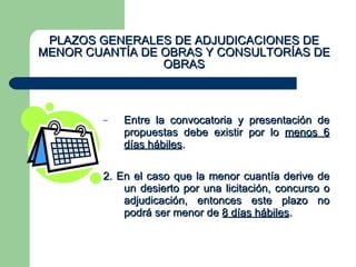 PLAZOS GENERALES DE ADJUDICACIONES DE MENOR CUANTÍA DE OBRAS Y CONSULTORÍAS DE OBRAS Entre la convocatoria y presentación de propuestas debe existir por lo  menos 6 días hábiles . 2. En el caso que la menor cuantía derive de un desierto por una licitación, concurso o adjudicación, entonces este plazo no podrá ser menor de  8 días hábiles . 