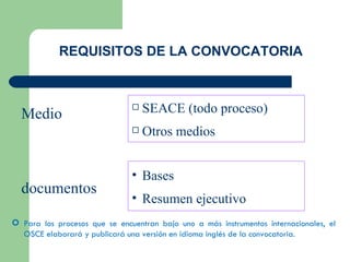 REQUISITOS DE LA CONVOCATORIA SEACE (todo proceso) Otros medios Bases Resumen ejecutivo Medio documentos Para los procesos que se encuentran bajo uno a más instrumentos internacionales, el OSCE elaborará y publicará una versión en idioma inglés de la convocatoria. 