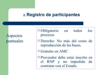 2.  Registro de participantes Obligatorio en todos los procesos Derecho: No más del costo de reproducción de las bases. Gratuito en AMC Proveedor debe estar inscrito en el RNP y no impedido de contratar con el Estado. Aspectos  puntuales 