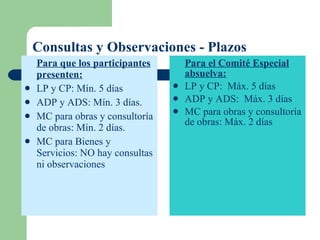 Consultas y Observaciones - Plazos Para que los participantes presenten: LP y CP: Mín. 5 días ADP y ADS: Mín. 3 días. MC para obras y consultoría de obras: Mín. 2 días. MC para Bienes y Servicios: NO hay consultas ni observaciones Para el Comité Especial absuelva: LP y CP:  Máx. 5 días ADP y ADS:  Máx. 3 días MC para obras y consultoría de obras: Máx. 2 días 