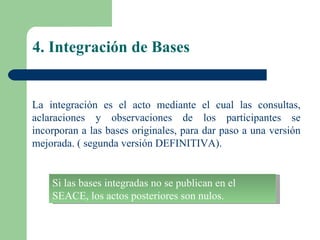 4. Integración de Bases La integración es el acto mediante el cual las consultas, aclaraciones y observaciones de los participantes se incorporan a las bases originales, para dar paso a una versión mejorada. ( segunda versión DEFINITIVA).  Si las bases integradas no se publican en el SEACE, los actos posteriores son nulos. 