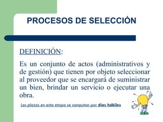 DEFINICIÓN : Es un conjunto de actos (administrativos y de gestión) que tienen por objeto seleccionar al proveedor que se encargará de suministrar un bien, brindar un servicio o ejecutar una obra. PROCESOS DE SELECCIÓN Los plazos en esta etapa se computan por  días hábiles 