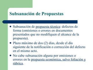 Subsanación de Propuestas Subsanación de  propuesta técnica :  defectos de forma (omisiones o errores en documentos presentados que no modifiquen el alcance de la propuesta).  Plazo máximo de dos (2) días, desde el día siguiente de la notificación o corrección del defecto en el mismo acto. No cabe subsanación alguna por omisiones o errores en la  propuesta económica, salvo foliación y rúbrica . 