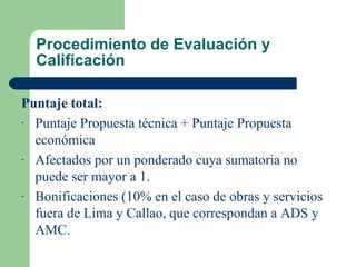 Procedimiento de Evaluación y Calificación   Puntaje total: Puntaje Propuesta técnica + Puntaje Propuesta económica Afectados por un ponderado cuya sumatoria no puede ser mayor a 1. Bonificaciones (10% en el caso de obras y servicios fuera de Lima y Callao, que correspondan a ADS y AMC. 