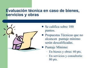 Evaluación técnica en caso de bienes, servicios y obras   Se califica sobre 100 puntos. Propuestas Técnicas que no alcancen  puntaje mínimo serán descalificadas. Puntaje Mínimo: En bienes y obras: 60 pts. En servicios y consultoría: 80 pts. 