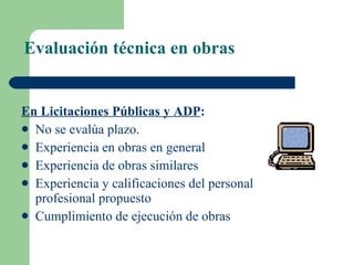 Evaluación técnica en obras En Licitaciones Públicas y ADP : No se evalúa plazo. Experiencia en obras en general  Experiencia de obras similares  Experiencia y calificaciones del personal profesional propuesto  Cumplimiento de ejecución de obras 
