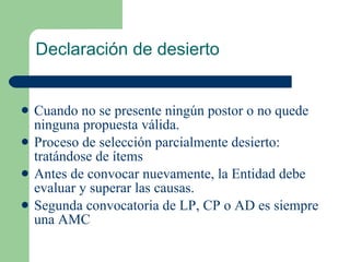 Declaración de desierto Cuando no se presente ningún postor o no quede ninguna propuesta válida. Proceso de selección parcialmente desierto: tratándose de ítems Antes de convocar nuevamente, la Entidad debe evaluar y superar las causas. Segunda convocatoria de LP, CP o AD es siempre una AMC 