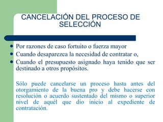 CANCELACIÓN DEL PROCESO DE SELECCIÓN   Por razones de caso fortuito o fuerza mayor Cuando desaparezca la necesidad de contratar o, Cuando el presupuesto asignado haya tenido que ser destinado a otros propósitos. Sólo puede cancelarse un proceso hasta antes del otorgamiento de la buena pro y debe hacerse con resolución o acuerdo sustentado del mismo o superior nivel de aquél que dio inicio al expediente de contratación. 