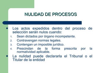 NULIDAD DE PROCESOS Los actos expedidos dentro del proceso de selección serán nulos cuando: Sean dictados por órgano incompetente. Contravengan normas legales. Contengan un imposible jurídico. Prescindan de la forma prescrita por la normatividad aplicable. La nulidad puede declararla el Tribunal o el Titular de la entidad 
