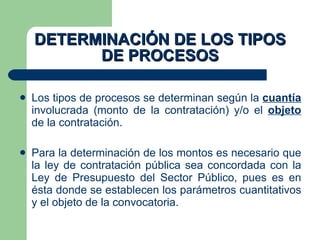 DETERMINACIÓN DE LOS TIPOS DE PROCESOS Los tipos de procesos se determinan según la  cuantía  involucrada (monto de la contratación) y/o el  objeto  de la contratación. Para la determinación de los montos es necesario que la ley de contratación pública sea concordada con la Ley de Presupuesto del Sector Público, pues es en ésta donde se establecen los parámetros cuantitativos y el objeto de la convocatoria. 