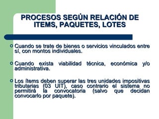 PROCESOS SEGÚN RELACIÓN DE ITEMS, PAQUETES, LOTES Cuando se trate de bienes o servicios vinculados entre sí, con montos individuales. Cuando exista viabilidad técnica, económica y/o administrativa. Los ítems deben superar las tres unidades impositivas tributarias (03 UIT), caso contrario el sistema no permitirá la convocatoria (salvo que decidan convocarlo por paquete). 