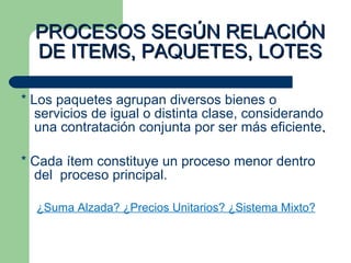 PROCESOS SEGÚN RELACIÓN DE ITEMS, PAQUETES, LOTES * Los paquetes agrupan diversos bienes o servicios de igual o distinta clase, considerando una contratación conjunta por ser más eficiente . * Cada ítem constituye un proceso menor dentro del  proceso principal. ¿Suma Alzada? ¿Precios Unitarios? ¿Sistema Mixto? 