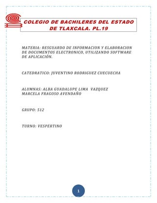 COLEGIO DE BACHILERES DEL ESTADO
       DE TLAXCALA. PL.19


MATERIA: RESGUARDO DE INFORMACION Y ELABORACION
DE DOCUMENTOS ELECTRONICO, UTILIZANDO SOFTWARE
DE APLICACIÓN.



CATEDRATICO: JUVENTINO RODRIGUEZ CUECUECHA



ALUMNAS: ALBA GUADALUPE LIMA VAZQUEZ
MARCELA FRAGOSO AVENDAÑO



GRUPO: 512



TURNO: VESPERTINO




                       1
 