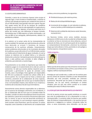 IV - EL PATRIMONIO AMBIENTAL DE LOS
        PAYANESES: ARTÍFICES EN SU
        CONSERVACIÓN

3.3 LOS PELIGROS AMBIENTALES                                        conlleva, entre otros problemas, los siguientes:

Colombia, a pesar de sus inmensas riquezas como ocupar el                Pérdida de bosques y de materias primas.
segundo lugar a nivel mundial en biodiversidad, u ostentar el
número más elevado de especies por unidad de área (entre el              Reducción de la disponibilidad de agua.
10 y el 14% del total), tiene grandes retos por superar. Hoy por
hoy, queda menos del 5% de los bosques de cordilleras                    Incremento de las plagas, lo cual redunda en pobreza,
originales, ya que el resto ha sido explotado en la agricultura y        miseria, hambre y enfermedad para la ciudadanía.
la ganadería extensiva. Además, el territorio está entre los 5
países del mundo que más deforestan el bosque húmedo,                    Deterioro de la calidad de vida (menos salud, bienestar,
estimándose que 11.000 especies se hallan amenazadas, y ya               recreación etc.)
más de 800 se han extinguido, definitivamente, debido a la
pérdida de su hábitat.                                              Las Naciones Unidas, entre varias medidas alusivas,
                                                                    declararon el 2010 como el año mundial de la Biodiversidad.
A lo anterior se le suman varios de los inconvenientes de           Lo anterior se hizo en sincronía con otros esfuerzos, como el
nuestra realidad. Por ejemplo, por cada hectárea de cultivo de      protocolo de Kioto, con el cual buena parte de las repúblicas
Coca destruido se arrasan 5 hectáreas de bosque,                    se comprometieron formalmente a disminuir las emisiones
consecuencia de los químicos utilizados. Conjuntamente,             de gas que tanto afectan el clima, poniendo en serio peligro a
existen problemas estructurales en los municipios derivados         muchas especies, incluyendo la nuestra.
de la pobreza, ya que sólo entre el 5 y el 10% de éstos cuentan
                                                                    Caldas pregunta…
con medios para el tratamiento de aguas residuales, lo cual se
traduce en deterioro de la calidad hídrica y la reducción
drástica de su volumen. Semejante panorama demanda que se
lleven a cabo políticas para remediar el daño infligido al
ambiente y, por extensión, a nuestro hogar.

Frecuentemente se nos olvida la importancia que todos los
eslabones juegan en el sostenimiento de la vida tal y como la       Sabías que dos de los países que más emisiones nocivas hacen
conocemos. Se sabe que muchas plantas requieren para su             a la atmósfera son Estados Unidos y China, y que ambos se han
polinización y germinación la ayuda de animales como                negado a ratificar el protocolo de Kioto.
insectos, aves o murciélagos. Estos agentes son responsables
del 35% de la producción mundial de cultivos (¡Más de la            Investiga por qué sucede esto, y cuáles son los motivos para
tercera parte!). Así, la mayoría de las frutas y verduras que       que los cientos de naciones restantes se vean directamente
comemos, provienen de la colaboración de otras especies,            afectados por este proceder, mediado por intereses
siendo muestra palpable del servicio que la biodiversidad le        económicos. Recuerda que los países en desarrollo, como
sirve a la humanidad. Empero, esta relación no es recíproca y       Colombia, son los que menos contribuyen al cambio
recibimos de la naturaleza más de lo que le brindamos.              climático, pero los que más sufren cuando no se acatan
                                                                    medidas para reducir el efecto invernadero.
Generalmente somos directos responsables de su deterioro,
por la ausencia de estrategias coherentes con el ambiente, o        3.4 ¿POR QUÉ SON TAN IMPORTANTES LOS HÁBITATS?
por un desbocado afán de lucro que no considera todas las
variables, sumado a la obvia necesidad que tienen las personas      Uno de los peores errores que puede cometerse, es asumir
por sobrevivir, a pesar de no encontrar mecanismos aptos para       que ante las problemáticas el rol a desempeñar es nulo o
ello. Lo irónico, es que en aras del desarrollo económico se        menospreciable. Si sumamos todas las basuras que pueden
afecta a la naturaleza, lo cual constituye mayores pérdidas -       dejar de botarse irresponsablemente, o las quemas que por
tanto sociales como financieras- para las naciones. En países       ignorancia o negligencia se realizan, incluyendo todos los
tropicales como Colombia el detrimento de la biodiversidad          actos –a veces ocasionales, otras reiterados- con los que


                                                                                                                                     11
 