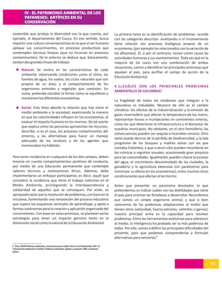 IV - EL PATRIMONIO AMBIENTAL DE LOS
              PAYANESES: ARTÍFICES EN SU
              CONSERVACIÓN

sostenible que proteja la diversidad con la que cuenta, por                                                   La primera tarea es la identificación de problemas -acorde
ejemplo, el departamento del Cauca. En ese sentido, busca                                                     con las categorías descritas- analizando si el inconveniente
impartir una cultura conservacionista en la que el ser humano                                                 tiene relación con procesos biológicos propios de un
aplique sus conocimientos, en procesos productivos que                                                        ecosistema, (por ejemplo los relacionados con la variación de
contemplen técnicas limpias (que no incurran en procesos                                                      los afluentes). O, si por el contrario, tienen como causa las
contaminantes). De lo anterior se deduce que, básicamente,                                                    actividades humanas y sus asentamientos. Toda vez que en la
existen dos grandes líneas de trabajo:                                                                        mayoría de los casos son una combinación de ambas
                                                                                                              situaciones, vamos a identificar las principales amenazas que
          Natural. Se centra en las características de cada
                                                                                                              aquejan al país, para perfilar el campo de acción de la
          ambiente, observando condiciones como el clima, las
                                                                                                              Educación Ambiental.
          fuentes de agua, los suelos, los ciclos naturales que son
          propios de un área, y el comportamiento de los
                                                                                                              4.1¿CUÁLES SON LOS PRINCIPALES PROBLEMAS
          organismos animales y vegetales que coexistan. En
                                                                                                              AMBIENTALES DE COLOMBIA?
          suma, pretende estudiar la forma cómo se equilibran y
          mantienen los diferentes ecosistemas.
                                                                                                              La fragilidad de todos los eslabones que integran a la
                                                                                                              naturaleza es indudable. Muestra de ello es el cambio
          Social. Esta línea aborda la relación que hay entre el
                                                                                                              climático: los efectos de la industrialización y la emisión de
          medio ambiente y la sociedad, examinando la manera
                                                                                                              gases invernadero que alteran la temperatura de los mares,
          en que las colectividades influyen en los ecosistemas, al
                                                                                                              representan lluvias e inundaciones en continentes enteros,
          evaluar el impacto humano en los mismos. De tal suerte
                                                                                                              como las que deterioran la infraestructura y el bienestar de
          que explica cómo las personas aprovechan los recursos;
                                                                                                              nuestros municipios. No obstante, en el otro hemisferio, las
          describe, si es el caso, los procesos contaminantes del
                                                                                                              consecuencias pueden ser sequias e incendios voraces. Otro
          entorno, y las alternativas para hacer un manejo
                                                                                                              tanto puede decirse de la pérdida de biodiversidad, y la tala
          adecuado de los residuos y de los agentes que
                                                                                                              progresiva de los bosques y madres selvas con las que
          menoscaban los hábitats.
                                                                                                              contaba Colombia, y que a veces sólo pueden recordarse en
                                                                                                              las crónicas o registros visuales, ocasionando gran prejuicio
Para tener incidencia en cualquiera de los dos campos, deben                                                  para las comunidades. Igualmente, pueden citarse la escasez
tenerse en cuenta comportamientos positivos de conducta,                                                      del agua, el crecimiento descontrolado de las ciudades, la
por medio de una Educación permanente que contemple                                                           ganadería y la agricultura extensiva (sin parámetros para
saberes técnicos y motivaciones éticas. Además, debe                                                          minimizar su efecto en los ecosistemas), entre muchos otros
implementarse un enfoque participativo, es decir, aquél que                                                   condicionantes que afectan al territorito.
considere la incidencia que tiene el trabajo colectivo en el
Medio Ambiente, privilegiando la interdependencia y                                                           Antes que presentar un panorama desolador, lo que
solidaridad de aquellos que se convoquen. Por ende, es                                                        pretendemos es indicar cuáles son las debilidades que tiene
apropiado optar por la resolución de problemas, con base en la                                                el país para orientar las fortalezas a desarrollar. Recordemos
iniciativa, fomentando una renovación del proceso educativo                                                   que somos un simple organismo animal, y que si bien
que supere los esquemas verticales de aprendizaje, y apele a                                                  carecemos de las poderosas adaptaciones al medio que
formas autónomas para la creación y aplicación organizada del                                                 tienen otros (velocidad, fuerza extrema, colmillos o garras),
conocimiento. Con base en estas premisas, se plantean varias                                                  nuestra principal arma es la capacidad para resolver
estrategias para tener un impacto genuino tanto en la                                                         problemas. Entre las herramientas evolutivas para sobrevivir
dimensión social como la natural de la Educación Ambiental.                                                   al medio, la inteligencia ha probado ser la más poderosa de
                                                                                                              todas. Por ello, vamos a definir las principales dificultades del
                                                                                                              presente, para que podamos comprenderlas y formular
                                                                                                              alternativas para vencerlas.6

6. Véase, IDEAM Problemas ambientales, consecuencias para la salud y efectos en la Productividad, 2007. En:
Contaminación Ambiental en Colombia. Problemas ambientales, globales y nacionales. MIRA, movimiento
político.




                                                                                                                                                                                  15
 