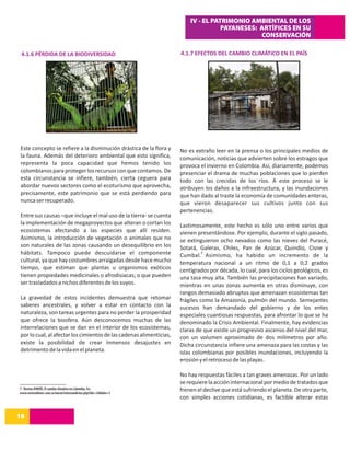 IV - EL PATRIMONIO AMBIENTAL DE LOS
                                                                                    PAYANESES: ARTÍFICES EN SU
                                                                                               CONSERVACIÓN

 4.1.6 PÉRDIDA DE LA BIODIVERSIDAD                                   4.1.7 EFECTOS DEL CAMBIO CLIMÁTICO EN EL PAÍS




Este concepto se refiere a la disminución drástica de la flora y     No es extraño leer en la prensa o los principales medios de
la fauna. Además del deterioro ambiental que esto significa,         comunicación, noticias que advierten sobre los estragos que
representa la poca capacidad que hemos tenido los                    provoca el invierno en Colombia. Así, diariamente, podemos
colombianos para proteger los recursos con que contamos. De          presenciar el drama de muchas poblaciones que lo pierden
esta circunstancia se infiere, también, cierta ceguera para          todo con las crecidas de los ríos. A este proceso se le
abordar nuevos sectores como el ecoturismo que aprovecha,            atribuyen los daños a la infraestructura, y las inundaciones
precisamente, este patrimonio que se está perdiendo para             que han dado al traste la economía de comunidades enteras,
nunca ser recuperado.                                                que vieron desaparecer sus cultivos junto con sus
                                                                     pertenencias.
Entre sus causas –que incluye el mal uso de la tierra- se cuenta
la implementación de megaproyectos que alteran o cortan los          Lastimosamente, este hecho es sólo uno entre varios que
ecosistemas afectando a las especies que allí residen.               vienen presentándose. Por ejemplo, durante el siglo pasado,
Asimismo, la introducción de vegetación o animales que no            se extinguieron ocho nevados como las nieves del Puracé,
son naturales de las zonas causando un desequilibrio en los          Sotará, Galeras, Chiles, Pan de Azúcar, Quindío, Cisne y
hábitats. Tampoco puede descuidarse el componente                              7
                                                                     Cumbal. Asimismo, ha habido un incremento de la
cultural, ya que hay costumbres arraigadas desde hace mucho          temperatura nacional a un ritmo de 0,1 a 0,2 grados
tiempo, que estiman que plantas u organismos exóticos                centígrados por década, lo cual, para los ciclos geológicos, es
tienen propiedades medicinales o afrodisiacas; o que pueden          una tasa muy alta. También las precipitaciones han variado,
ser trasladados a nichos diferentes de los suyos.                    mientras en unas zonas aumenta en otras disminuye, con
                                                                     rangos demasiado abruptos que amenazan ecosistemas tan
La gravedad de estos incidentes demuestra que retomar                frágiles como la Amazonía, pulmón del mundo. Semejantes
saberes ancestrales, y volver a estar en contacto con la             sucesos han demandado del gobierno y de los entes
naturaleza, son tareas urgentes para no perder la prosperidad        especiales cuantiosas respuestas, para afrontar lo que se ha
que ofrece la biosfera. Aún desconocemos muchas de las               denominado la Crisis Ambiental. Finalmente, hay evidencias
interrelaciones que se dan en el interior de los ecosistemas,        claras de que existe un progresivo ascenso del nivel del mar,
por lo cual, al afectar los cimientos de las cadenas alimenticias,   con un volumen aproximado de dos milímetros por año.
existe la posibilidad de crear inmensos desajustes en                Dicha circunstancia infiere una amenaza para las costas y las
detrimento de la vida en el planeta.                                 islas colombianas por posibles inundaciones, incluyendo la
                                                                     erosión y el retroceso de las playas.

                                                                     No hay respuestas fáciles a tan graves amenazas. Por un lado
                                                                     se requiere la acción internacional por medio de tratados que
7. Revista DINERS, El cambio climático en Colombia. En:              frenen el declive que está sufriendo el planeta. De otra parte,
www.revistadiners.com.co/nuevo/internaedicion.php?idn=24&idm=3
                                                                     con simples acciones cotidianas, es factible alterar estas


18
14
 