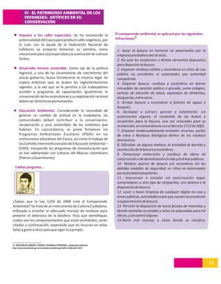 IV - EL PATRIMONIO AMBIENTAL DE LOS
             PAYANESES: ARTÍFICES EN SU
             CONSERVACIÓN


       Impulso a los cafés especiales. Se ha reconocido la                             El comparendo ambiental se aplicará por las siguientes
                                                                                                   10
       potencialidad del Cauca para producir cafés orgánicos, por                      infracciones:
       lo cual, con la ayuda de la Federación Nacional de
       Cafeteros se proyecta fomentar su siembra, como                                  1. Sacar la basura en horarios no autorizados por la
       mecanismo para la prosperidad y la sustitución de cultivos                       empresa prestadora del servicio.
       ilícitos.                                                                        2. No usar los recipientes o demás elementos dispuestos
                                                                                        para depositar la basura.
       Desarrollo minero sostenible. Como eje de la política                            3. Disponer residuos sólidos y escombros en sitios de uso
       regional, y una de las locomotoras de crecimiento del                            público no acordados ni autorizados por autoridad
       actual gobierno, busca fortalecerse la minería legal. Se                         competente.
       espera entonces que se acaten las reglamentaciones                               4. Disponer basura, residuos y escombros en bienes
       vigentes, a la vez que se le permita a los trabajadores                          inmuebles de carácter público o privado, como colegios,
       acceder a programas de capacitación. Igualmente, la                              centros de atención de salud, expendios de alimentos,
       conservación de los ecosistemas y su explotación racional                        droguerías, entre otros.
       deben ser directrices permanentes.                                               5. Arrojar basura y escombros a fuentes de aguas y
                                                                                        bosques.
       Educación Ambiental. Considerando la necesidad de                                6. Destapar y extraer, parcial o totalmente, sin
       generar un cambio de actitud en la ciudadanía, las                               autorización alguna, el contenido de las bolsas y
       comunidades deben contribuir a la conservación,                                  recipientes para la basura, una vez colocados para su
       recuperación y usos sostenibles de los contextos que                             recolección, en concordancia con el decreto 1713 de 2002.
       habitan. En concordancia, se prevé fortalecer los                                7. Disponer inadecuadamente animales muertos, partes
       Programas Ambientales Escolares (PRAE) en las                                    de estos y Residuos biológicos dentro de los residuos
       instituciones educativas del Cauca, así como el trabajo de                       domésticos.
       los Comités Interinstitucionales de Educación Ambiental –                        8. Dificultar, de alguna manera, la actividad de barrido y
       CIDEA, incluyendo los programas de etnoeducación que                             recolección de la basura y escombros.
       se han adelantado con culturas del Macizo colombiano                             9. Almacenar materiales y residuos de obras de
       (Paeces y Guambianos).                                                           construcción o de demoliciones en vías y/o áreas públicas.
                                                                                        10. Realizar quema de basura y/o escombros sin las
  Caldas pregunta…                                                                      debidas medidas de seguridad, en sitios no autorizados
                                                                                        por autoridad competente.
                                                                                        11. Improvisar e instalar sin autorización legal,
                                                                                        contenedores u otro tipo de recipientes, con destino a la
                                                                                        disposición de basura.
                                                                                        12. Lavar y hacer limpieza de cualquier objeto en vías y
                                                                                        áreas públicas, actividades estas que causen acumulación
¿Sabías que la Ley 1259 de 2008 creó el Comparendo                                      o esparcimiento de basura.
Ambiental? Se trata de un instrumento de Cultura Ciudadana,                             13. Permitir la deposición de heces fecales de mascotas y
enfocado a enseñar el adecuado manejo de residuos para                                  demás animales en prados y sitios no adecuados para tal
prevenir el deterioro de la biósfera. Para que identifiques                             efecto, y sin control alguno.
cuáles son los comportamientos que están prohibidos, serán                              14.Darle mal manejo a sitios donde se clasifica,
citados a continuación, esperando que no incurras en estas
fallas y guíes a otros para que sigan tu ejemplo:


10. MINISTERIO DE AMBIENTE, VIVIENDA Y DESARROLLO TERRITORIAL. Comparendo Ambiental.
http://www.minambiente.gov.co/contenido/contenido.aspx?catID=824&conID=3058




                                                                                                                                                     21
 