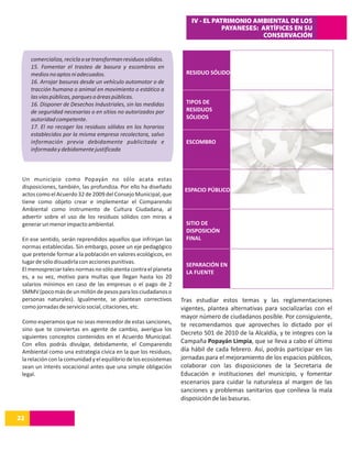 IV - EL PATRIMONIO AMBIENTAL DE LOS
                                                                                  PAYANESES: ARTÍFICES EN SU
                                                                                             CONSERVACIÓN


     comercializa, recicla o se transforman residuos sólidos.
     15. Fomentar el trasteo de basura y escombros en
     medios no aptos ni adecuados.                                   RESIDUO SÓLIDO
     16. Arrojar basuras desde un vehículo automotor o de
     tracción humana o animal en movimiento o estático a
     las vías públicas, parques o áreas públicas.
     16. Disponer de Desechos Industriales, sin las medidas          TIPOS DE
     de seguridad necesarias o en sitios no autorizados por          RESIDUOS
     autoridad competente.                                           SÓLIDOS
     17. El no recoger los residuos sólidos en los horarios
     establecidos por la misma empresa recolectora, salvo
     información previa debidamente publicitada e                    ESCOMBRO
     informada y debidamente justificada



 Un municipio como Popayán no sólo acata estas
 disposiciones, también, las profundiza. Por ello ha diseñado
                                                                    ESPACIO PÚBLICO
 actos como el Acuerdo 32 de 2009 del Consejo Municipal, que
 tiene como objeto crear e implementar el Comparendo
 Ambiental como instrumento de Cultura Ciudadana, al
 advertir sobre el uso de los residuos sólidos con miras a
 generar un menor impacto ambiental.                                 SITIO DE
                                                                     DISPOSICIÓN
 En ese sentido, serán reprendidos aquellos que infrinjan las        FINAL
 normas establecidas. Sin embargo, posee un eje pedagógico
 que pretende formar a la población en valores ecológicos, en
 lugar de sólo disuadirla con acciones punitivas.                    SEPARACIÓN EN
 El menospreciar tales normas no sólo atenta contra el planeta       LA FUENTE
 es, a su vez, motivo para multas que llegan hasta los 20
 salarios mínimos en caso de las empresas o el pago de 2
 SMMV (poco más de un millón de pesos para los ciudadanos o
 personas naturales). Igualmente, se plantean correctivos          Tras estudiar estos temas y las reglamentaciones
 como jornadas de servicio social, citaciones, etc.                vigentes, plantea alternativas para socializarlas con el
                                                                   mayor número de ciudadanos posible. Por consiguiente,
 Como esperamos que no seas merecedor de estas sanciones,
                                                                   te recomendamos que aproveches lo dictado por el
 sino que te conviertas en agente de cambio, averigua los
                                                                   Decreto 501 de 2010 de la Alcaldía, y te integres con la
 siguientes conceptos contenidos en el Acuerdo Municipal.
 Con ellos podrás divulgar, debidamente, el Comparendo             Campaña Popayán Limpia, que se lleva a cabo el último
 Ambiental como una estrategia cívica en la que los residuos,      día hábil de cada febrero. Así, podrás participar en las
 la relación con la comunidad y el equilibrio de los ecosistemas   jornadas para el mejoramiento de los espacios públicos,
 sean un interés vocacional antes que una simple obligación        colaborar con las disposiciones de la Secretaria de
 legal.                                                            Educación e instituciones del municipio, y fomentar
                                                                   escenarios para cuidar la naturaleza al margen de las
                                                                   sanciones y problemas sanitarios que conlleva la mala
                                                                   disposición de las basuras.

22
14
 