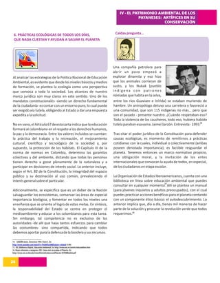 IV - EL PATRIMONIO AMBIENTAL DE LOS
                                                                                                                PAYANESES: ARTÍFICES EN SU
                                                                                                                           CONSERVACIÓN

 6. PRÁCTICAS ECOLÓGICAS DE TODOS LOS DÍAS,                                                       Caldas pregunta…
 QUE NADA CUESTAN Y AYUDAN A SALVAR EL PLANETA




                                                                                                 Una compañía petrolera para
                                                                                                 abrir un pozo empezó a
Al analizar las estrategias de la Política Nacional de Educación                                 explotar dinamita y eso hizo
Ambiental, es evidente que desde los niveles básicos y medios                                    que los animales corrieran de
de formación, se plantea la ecología como una perspectiva                                        susto, y los Nukak (pueblo
que convoca a toda la sociedad. Los alcances de nuestro                                          indígena con patrones
marco jurídico son muy claros en este sentido. Uno de los                                        nómadas que habita en la selva,
mandatos constitucionales -siendo un derecho fundamental                                         entre los ríos Guaviare e Inírida) se estaban muriendo de
de la ciudadanía- es contar con un entorno puro, lo cual puede                                   hambre. Un antropólogo detuvo una carretera y favoreció a
ser exigido vía tutela, obligando al Estado a dar una respuesta                                  una comunidad, que son 115 indígenas no más… pero que
expedita a la solicitud.                                                                         son el pasado - presente nuestro. ¿Cuándo respetaban eso?
                                                                                                 Toda la violencia de los caucheros, todo eso, hubiera habido
No en vano, el Artículo 67 de esta carta indica que la educación                                 tutela paraban esa vaina. Jaime Garzón. Entrevista - 1993.14
formará al colombiano en el respeto a los derechos humanos,
la paz y la democracia. Entre los valores incluidos se cuentan:                                  Tras citar el poder jurídico de la Constitución para defender
la práctica del trabajo y la recreación, el mejoramiento                                         causas ecológicas, es momento de remitirnos a prácticas
cultural, científico y tecnológico de la sociedad y, por                                         cotidianas con la cuales, individual o colectivamente (ambas
supuesto, la protección de los hábitats. El Capítulo III de la                                   poseen denotada importancia), es factible resguardar el
norma de normas en Colombia, determina las garantías                                             planeta. Tenemos entonces un marco normativo propicio,
colectivas y del ambiente, dictando que todas las personas                                       una obligación moral, y la invitación de los entes
tienen derecho a gozar plenamente de la naturaleza y a                                           internacionales que convocan la ayuda de todos, en especial,
participar en decisiones de interés social. Lo anterior incluye,                                 de los ciudadanos en etapa escolar.
según el Art. 82 de la Constitución, la integridad del espacio
público y su destinación al uso común, prevaleciendo el                                          La Organización de Estados Iberoamericanos, cuenta con una
interés general sobre el particular.                                                             biblioteca en línea sobre educación ambiental que puedes
                                                                                                                                    15
                                                                                                 consultar en cualquier momento. Allí se plantea un manual
Adicionalmente, se especifica que es un deber de la Nación                                       (para jóvenes inquietos y adultos preocupados), con el cual
salvaguardar los ecosistemas, conservar las áreas de especial                                    puedes practicar acciones benéficas para el planeta contando
importancia biológica, y fomentar en todos los niveles una                                       con un componente ético básico: el autodescubrimiento. Lo
enseñanza que se oriente al logro de estas metas. En síntesis,                                   anterior implica que, día a día, tienes mil maneras de hacer
la responsabilidad del Estado se centra en proteger el                                           parte de la solución y procurar la revolución verde que todos
medioambiente y educar a los colombianos para esta tarea.                                        requerimos.16
Sin embargo, tal competencia no es exclusiva de las
autoridades -de allí que haya tantos esfuerzos para cambiar
las costumbres- sino compartida, indicando que todos
debemos aportar para la defensa de la biosfera y sus recursos.

14. GARZÓN Jaime. Entrevista 1993. Parte 3. En:
http://www.youtube.com/watch?v=Fr6YdIYuc98&feature=related (5:00)
15. OEI. Biblioteca Digital, Educación Ambiental. En: http://www.oei.es/oeivirt/educambien.htm
16. Véase referentes e imágenes: OEI. Cómo vivir sin acabar el Planeta. En:
http://www.oei.es/decada/ComoVivirsinAcabarconelPlaneta-SETEMMadrid.pdf


26
14
 