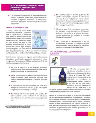 IV - EL PATRIMONIO AMBIENTAL DE LOS
             PAYANESES: ARTÍFICES EN SU
             CONSERVACIÓN


              Con respecto al computador es adecuado apagar la                                                      En ocasiones, según la presión, puede ser de
              pantalla cuando no la utilicemos, lo mismo que los                                                    utilidad cerrar un poco el registro de entrada a la
              parlantes, la impresora o similares. Con esta práctica                                                vivienda. Es muy probable que no se note la
              evitaremos radiaciones innecesarias y/o dañinas para                                                  diferencia en el volumen que salga de las llaves,
              el organismo.                                                                                         pero de seguro ahorraremos agua y dinero a la
                                                                                                                    hora de pagar los servicios.
 6.4 CUIDEMOS EL LÍQUIDO VITAL
                                                                                                                    Almacenar agua lluvia para tareas como regar
 El agua, como lo mencionan                                                                                         las plantas o limpiar ciertas áreas. Al hacerlo,
 innumerables campañas y estrategias                                                                                podremos economizar a la vez que demandar
 para su conservación es fuente de                                                                                  menos recursos de los embalses y reservas
 vida, siendo un recurso limitado que                                                                                                     17
                                                                                                                    hídricas del municipio.
 debemos cuidar para poder sobrevivir
 o alcanzar siquiera estándares dignos                                                                              Para influir en la reforestación y en la
 de vida. Prueba de ello es que                                                                                     conservación de los ríos, el compostaje es una
 estamos acostumbrados a saciar                                                                                     alternativa para mejorar la salud de los suelos
 nuestra sed, cocinar, regar o limpiar                                                                              junto con el crecimiento de la vegetación.18
 nuestros hogares, con sólo abrir un
 grifo. No podemos dar por sentado la permanencia de este
                                                                                                          6.4.1 ESTUDIO DE CASOS: LA ESPÍRITUALIDAD
 líquido, así que debe ser depositario del cuidado que merece.
                                                                                                          GUAMBIANA
 A continuación plantearemos algunas recomendaciones de
 utilidad para la defensa del agua dulce, la cual es muy escasa
 en el planeta. Apenas alcanza el 3% del total y sólo el 1% de ella
 está disponible para el ser humano.

               No tirar al inodoro o a los desagües sustancias
               químicas como aceite o disolventes de pintura, ya que                                                               Los Misak, conocidos como
               pueden contaminar las fuentes hídricas.                                                                             guámbianos, se localizan al noreste
                                                                                                                                   del departamento y poseen una rica
               Cerrar el grifo mientras se enjabonan las manos o se                                                                c u l t u r a y l e n g u a ( Wa m p i -
               lavan los dientes. Debe recordarse que una llave                                                                    misamerawam). A diferencia de las
               abierta puede consumir hasta 12 litros de agua por                                                                  sociedades de occidente, la
               minuto.                                                                                                             naturaleza es la madre y el espíritu
                                                                                                                                   de la vida. No en vano, Kauca
               A pesar de que sea muy placentero, no pasar más                                                                     significa en su idioma madre de los
               tiempo del adecuado en la ducha, ya que esto supone                                                                 bosques, por lo cual el agua es un
               un gasto innecesario de agua y energía.                                                    recurso de inmensa importancia como se recoge en este texto
                                                                                                          que esboza su forma de comprender el mundo.
               El inodoro no funciona como una caneca. En
               consecuencia, evitar contaminar los afluentes                                              Dentro de la cosmovisión Misak es la relación armónica del
               desechando basura o residuos innecesarios por esta                                         ser Misak con su entorno natural, interpretando y utilizando
               vía.                                                                                       en la convivencia familiar y comunitaria toda la dinámica de la
                                                                                                          madre naturaleza, tomando como centro, el agua, como vida.
                                                                                                          Dentro de este pensamiento el ser superior Pishimisak El-
17. Véase UNESCO, PNUMA (Programa de Naciones Unidas para el Medio Ambiente). Jóvenes por el cambio. La
Guía. En: http://unesdoc.unesco.org/images/0012/001240/124085s.pdf                                        Ella´, definido como todo blanco, todo bueno, todo fresco.´, el
18. http://www.solounplaneta.com/2007/11/14/compostaje-casero/                                            modelo e imagen espiritual del hombre guambiano, de su
                                                                                                          lengua y su pensamiento propio…

26
14                                                                                                                                                                            29
 