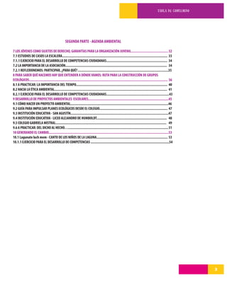 TABLA DE CONTENIDO




                                                     SEGUNDA PARTE - AGENDA AMBIENTAL

7 LOS JÓVENES COMO SUJETOS DE DERECHO, GARANTÍAS PARA LA ORGANIZACIÓN JUVENIL........................................ 32
7.1 ESTUDIOS DE CASOS LA ESCALERA.................................................................................................................. 33
7.1.1 EJERCICIO PARA EL DESARROLLO DE COMPETENCIAS CIUDADANAS.................................................................. 34
7.2 LA IMPORTANCIA DE LA ASOCIACIÓN.............................................................................................................. 34
7.2.1 REFLEXIONEMOS: PARTICIPAR, ¿PARA QUÉ? ..................................................................................................35
8 PARA SABER QUÉ HACEMOS HAY QUE ENTENDER A DÓNDE VAMOS: RUTA PARA LA CONSTRUCCIÓN DE GRUPOS
ECOLÓGICOS...................................................................................................................................................... 36
8.1 A PRACTICAR: LA IMPORTANCIA DEL TIEMPO................................................................................................... 40
8.2 HACIA LA ÉTICA AMBIENTAL.......................................................................................................................... 41
8.2.1 EJERCICIO PARA EL DESARROLLO DE COMPETENCIAS CIUDADANAS....................................................................43
9 DESARROLLO DE PROYECTOS AMBIENTALES ESCOLARES.......................................................................................45
9.1 CÓMO HACER UN PROYECTO AMBIENTAL..........................................................................................................46
9.2 GUÍA PARA IMPULSAR PLANES ECOLÓGICOS DESDE EL COLEGIO.......................................................................... 47
9.3 INSTITUCIÓN EDUCATIVA - SAN AGUSTÍN..........................................................................................................47
9.4 INSTITUCIÓN EDUCATIVA - LICEO ALEJANDRO DE HUMBOLDT............................................................................ 48
9.5 COLEGIO GABRIELA MISTRAL........................................................................................................................ 49
9.6 A PRACTICAR: DEL DICHO AL HECHO…............................................................................................................ 51
10 GENERANDO EL CAMBIO..................................................................................................................................53
10.1 Lagunate luch mem - CANTO DE LOS NIÑOS DE LA LAGUNA............................................................................. 53
10.1.1 EJERCICIO PARA EL DESARROLLO DE COMPETENCIAS .....................................................................................54




                                                                                                                                                                        3
 