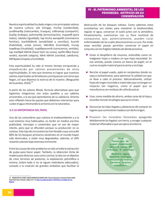 IV - EL PATRIMONIO AMBIENTAL DE LOS
                                                                                                                           PAYANESES: ARTÍFICES EN SU
                                                                                                                                      CONSERVACIÓN

Nuestra espiritualidad ha dado origen a los principales valores                                              destrucción de los bosques nativos. Como sabemos estos
de nuestra cultura: alik (minga), linchip (solidaridad),                                                     ecosistemas son vitales para mantener la biodiversidad,
yunϴmarϴp (intercambio, trueque), srϴtramap (compartir),                                                     regular el agua, conservar el suelo junto con la atmósfera.
kuallip (trabajo), pishimarϴp (armonización), mayaelϴ (para                                                  Paralelamente, suministran con su flora multitud de
todos), latalata (igualdad), tap lincha warapelϴ (convivencia                                                compuestos que, potencialmente, pueden curar
familiar), kueltikkϴmik (amabilidad y sencillez), kusrtik                                                    enfermedades de las cuales desconocemos su cura. Por ende,
(habilidad), untak (amor), kϴtrϴtik (humildad), trurap                                                       estas sencillas pautas permiten conservar el papel en
tsapϴrap (ritualidad), isuptϴpasramik (consciencia, sentido),                                                conjunto con los frágiles hábitats de dónde proviene.
tap marϴpik kϴmik (hacer bien las cosas), wañik tϴka (hacer
rendir), kasratik (alegría), tϴrik kϴmik (claridad, sabiduría),                                                  Evitar el despilfarro de insumos, entendido como no
kϴrikpala (respeto y humildad).                                                                                  malgastar hojas o madera sin que haya necesidad. En
                                                                                                                 ese sentido, puede crearse un banco de papel, en el
Esta espiritualidad ha sido al mismo tiempo enriquecida y                                                        cual se recopile material para la venta y reciclaje.
empobrecida por valores provenientes de otras
espiritualidades. El reto que tenemos es lograr que nuestros                                                     Reciclar el papel usado, ojalá en recipientes donde no
valores espirituales se fortalezcan y enriquezcan con otros que                                                  vaya a contaminarse, para optimizar la calidad con que
llegan, sin que dejemos la esencia de lo nuestro. (Resguardo                                                     se lleve a cabo el proceso. Adicionalmente, utilizar
                    19
de Guambia, 2010).                                                                                               hojas de origen reciclado o materiales que no tengan un
                                                                                                                 impacto tan negativo, como el papel que se
A partir de los valores Misak, formula alternativas para que                                                     manufactura con residuos de caña de azúcar.
logremos integrarnos con estos pueblos y sus saberes
ancestrales, a la vez que aprendamos de su sabiduría. Orienta                                                    Usar, como medida de ahorro, ambas caras de la hoja y
esta reflexión hacia las pautas que debemos interiorizar para                                                    recordar reciclar los pliegos que ya no sirvan.
cuidar el agua retomando la armonía con la naturaleza.
                                                                                                                 Denunciar las talas ilegales y abstenerse de comprar en
 6.5 LA IMPORTANCIA DEL PAPEL                                                                                    lugares que suministren madera con dicho origen.

Una de las costumbres que vulnera el medioambiente y a la                                                        Prevenir los incendios forestales apagando
cual estamos muy habituados, es recibir en medios escritos                                                       debidamente las fogatas con tierra, y recoger cualquier
publicidad, mensajes o contenidos que no son de mayor                                                            material inflamable o que sea ajeno al entorno.
interés, pero que se difunden porque su producción no es
costosa. Este tipo de circunstancias han llevado a que cerca del
80% de los bosques primarios existentes en el mundo hayan
sido destruidos, o estén muy degradados, además, el 20%
restante subsiste bajo amenaza inminente.

Entre las causas de este problema no sólo se halla la extracción
de pulpa para hacer papel. También, la obtención ilícita de
madera para diversos usos como cocinar, la tala con el objetivo
de crear terrenos de pastoreo, la explotación petrolífera o
minera, (sobre todo si no se siguen estándares adecuados),
sumado a la creación de grandes embalses que facilitan la



19. VMUNICIPIO DE CAJIBÍO, CABILDO INDÍGENA DE KURAK-CHAK. Proyecto Educativo Comunitario Misak Cabildo
Kurak Chak, Básica Primaria. Cajibío, 2011. En: http://es.scribd.com/doc/57150250/Tras-Las-Huellas-de-Los-
Mayores




30
14
 