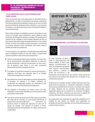 IV - EL PATRIMONIO AMBIENTAL DE LOS
       PAYANESES: ARTÍFICES EN SU
       CONSERVACIÓN

6.6 LO IMPORTANTE NO ES LLEGAR PRIMERO SINO
SABER LLEGAR…
Entre los factores que más polucionan la atmosfera (local y
globalmente), se halla el crecimiento del parque automotor.
Para buena parte de la ciudadanía contar con un carro no sólo
provee facilidad de desplazamiento, también es una muestra
de estatus y una alternativa para evitar el transporte público y
sus inconvenientes.

Pese a tales ventajas, la realidad es que los recorridos en auto
tienen un elevado costo ambiental y social, dadas las altas
emisiones de dióxido de carbono, sumado a la realidad de la
mayoría de las ciudades a nivel mundial. Muestra de ello, es
que el promedio del tiempo de desplazamiento no ha variado
mucho: o vamos más rápido aunque más lejos; o recorremos             6.6.1 REFLEXIONEMOS: LAS PERSONAS Y SU ENTORNO
las mismas distancias pero invirtiendo más horas, dada la
proliferación del carro particular.

En concordancia, las siguientes recomendaciones pretenden
que la ciudadanía respire un aire más limpio, y tenga mejor
salud al considerar otras formas para movilizarse:

  Utilizar el transporte público para contribuir a la reducción    En años recientes se llevó a
  de la contaminación atmosférica. Mientras un sólo bus            cabo la peatonalización del
  puede transportar a decenas de personas, un carro sirve,         Parque Caldas. Si bien hubo
  por lo general, para llevar a una sola, ocupando                 algunos inconformismos, en
  prácticamente el mismo espacio en la vía.                        suma, la ciudadanía aprovecho
                                                                   este espacio masivamente
  Al emplear el automóvil siempre es bueno compartirlo u           para caminar y hacerlo un
  organizar recorridos, por ejemplo, para ir al trabajo            punto de encuentro y de
  acercando compañeros a su destino.                               interacción con los demás. En ese sentido: ¿Qué piensas de
                                                                   ese proceso? ¿Te sientes más cómodo con un parque en las
  Para distancias cortas lo adecuado es caminar. Igualmente,       condiciones actuales?
  la bicicleta, los patines o la “tabla”, acatando las
  condiciones de seguridad, pueden ser alternativas más            Al igual que las ciudades pueden cambiar para que sean más
  rápidas, divertidas y benéficas para el organismo                aptas para las personas, tu institución educativa o ámbitos
                                                                   más cercanos pueden hacer lo mismo, si cuentan con la ayuda
  Las ciudades o municipios con menos carros son más               de todos. Ninguno de los consejos mencionados posee
  habitables, ya que están diseñados para las personas antes       significado alguno de no traducirse en prácticas ecológicas
  que para los automóviles.                                        cotidianas. Por tanto, contamos con que seas un agente de
                                                                   cambio, difundas y lleves a la práctica lo enunciado.
  Una de las causas del nerviosismo o del insomnio proviene
  del ruido de las avenidas, el cual puede disminuirse al          Así, esperamos que respondas las siguientes preguntas en la
  evitar el uso innecesario del carro.       Asimismo, es          medida en que alteres tus hábitos para posibilitar un
  correcto omitir la conducción agresiva, no sólo por el           verdadero Desarrollo Sostenible, el cual es beneficioso para ti
  riesgo de choque, sino porque al acelerar y frenar               y todos los que conoces…
  intempestivamente demandamos un mayor consumo de
  combustible.
                                                                                                                                     31
 