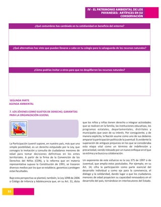 IV - EL PATRIMONIO AMBIENTAL DE LOS
                                                                                 PAYANESES: ARTÍFICES EN SU
                                                                                            CONSERVACIÓN


                       ¿Qué costumbres has cambiado en tu cotidianidad en beneficio del entorno?




     ¿Qué alternativas has visto que puedan llevarse a cabo en tu colegio para la salvaguarda de los recursos naturales?




                       ¿Cómo podrías invitar a otros para que no despilfarren los recursos naturales?




SEGUNDA PARTE
AGENDA AMBIENTAL

 7. LOS JÓVENES COMO SUJETOS DE DERECHO, GARANTÍAS
 PARA LA ORGANIZACIÓN JUVENIL

                                                                  que los niños y niñas tienen derecho a integrar actividades
                                                                  que se realicen en la familia, las instituciones educativas, los
                                                                  programas estatales, departamentales, distritales y
                                                                  municipales que sean de su interés. Por consiguiente, y de
                                                                  manera explícita, la Nación asume como uno de sus deberes
                                                                  amparar la participación política de la juventud. Es evidente la
 La Participación Juvenil supone, en nuestro país, más que una    superación de antiguos prejuicios en los que se consideraba
 simple posibilidad, es un derecho estipulado por la Ley, que     esta etapa vital como un término de indefensión y
 consagra la invitación y consulta de ciudadanos menores de       precariedad, siendo relevado por un nuevo enfoque en el que
 edad para tomar decisiones definitivas en los entes              se estima y se busca su colaboración.
 territoriales. A partir de la firma de la Convención de los
 Derechos del Niños (CDN), y la reforma que en materia            Un exponente de este esfuerzo es la Ley 375 de 1997 o de
 representativa supuso la Constitución de 1991, se trazaron       Juventud, que amplía estos postulados. Por ejemplo, en su
 diversos medios por los que se establece, garantiza y protegen   Art. 14, cifra la participación como parte esencial del
 estas facultades.                                                desarrollo individual y como eje para la convivencia, el
                                                                  diálogo y la solidaridad, dando lugar a que los ciudadanos
 Bajo esta perspectiva se planteó, también, la Ley 1098 de 2006   menores de edad proyecten su capacidad renovadora en el
 o Código de Infancia y Adolescencia que, en su Art. 31, dicta    desarrollo del país, tornándose en interlocutores del Estado.


32
14
 