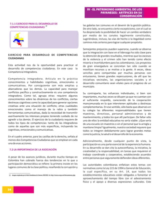 IV - EL PATRIMONIO AMBIENTAL DE LOS
                                                                                                                          PAYANESES: ARTÍFICES EN SU
                                                                                                                                     CONSERVACIÓN

 7.1.1 EJERCICIO PARA EL DESARROLLO DE
                              22                                                                            las gabelas tan comunes en el devenir de la gestión pública.
 COMPETENCIAS CIUDADANAS
                                                                                                            De otro lado, se encuentra cierto escepticismo, con el cual se
                                                                                                            ha despreciado la posibilidad de hacer un cambio verdadero
                                                                                                            por medio de los canales legalmente constituidos,
                                                                                                            sugiriéndose, incluso, las vías de hecho o la ilegalidad como
                                                                                                            caminos más certeros para lograr cualquier propósito.

                                                                                                            Semejantes prejuicios pueden superarse, cuando se observa
                                                                                                            que la integración con base en el liderazgo ha sido clave para
EJERCICIO PARA DESARROLLO DE COMPETENCIAS                                                                   la obtención de grandes resultados, mientras que los excesos
CIUDADANAS                                                                                                  de la violencia y el crimen sólo han tenido como efecto
                                                                                                            miseria e incertidumbre para los colombianos. Los proyectos
Esta actividad nos da la oportunidad para practicar el                                                      de gran envergadura se concretan tan sólo cuando se
desarrollo de competencias ciudadanas. En este caso la                                                      movilizan recursos y se motiva a la gente. A veces, ideas
Competencia Integradora.                                                                                    sencillas pero compartidas por muchas personas con
                                                                                                            entusiasmo, tienen grandes repercusiones, de allí que las
Competencia integradora. Articula en la práctica                                                            iniciativas vecinales, las organizaciones sociales y el
conocimientos y habilidades cognitivas, emocionales o                                                       desarrollo comunitario sean vitales para el progreso de un
comunicativas. Por consiguiente son más amplias y                                                           municipio.
abarcadoras que las demás. La capacidad para manejar
conflictos pacífica y constructivamente es una competencia                                                  Su contraparte, los esfuerzos individuales, si bien son
integradora. Como tal, agrupa otras: requiere algunos                                                       importantes, muchas veces se diluyen ya que no cuentan con
conocimientos sobre las dinámicas de los conflictos, ciertas                                                el suficiente respaldo, careciendo de la cooperación
destrezas cognitivas como la capacidad para generar opciones                                                mancomunada en la que intervienen aptitudes y destrezas
creativas ante una situación de conflicto; otras cualidades                                                 complementarias. En ese sentido, sólo basta que observes en
emocionales como el manejo de la rabia y también                                                            tu colegio las diferentes responsabilidades que tienen
herramientas comunicativas, dada la necesidad de transmitir                                                 maestros, directivos, personal administrativo y de
asertivamente los intereses propios teniendo cuidado de no                                                  mantenimiento, y todos los que allí participan. De faltar sólo
agredir a los demás. El ejercicio de la ciudadanía requiere de                                              uno de ellos la entidad educativa no sería viable: ¿Que sería
todos los tipos de competencias: tanto de las integradoras                                                  de una escuela sin maestros o sin el personal que la arregla y
como de aquellas que son más específicas, incluyendo las                                                    mantiene limpia? Igualmente, nuestra sociedad requiere que
cognitivas, emocionales y comunicativas.                                                                    todos se integren debidamente para lograr grandes metas
                                                                                                            como la justicia, la salud o el desarrollo de la economía.
En el cuadro anterior, para las casillas de la derecha, señala al
menos dos Competencias Ciudadanas que se emplean en cada                                                    Adicionalmente, desde cualquier punto de vista, la
una de esas acciones.                                                                                       participación es una parte esencial de la experiencia humana.
                                                                                                            En su desarrollo se dan cita la autoconfianza, la iniciativa, la
 7.2 LA IMPORTANCIA DE LA ASOCIACIÓN
                                                                                                            creatividad y la responsabilidad, en tareas que requieren el
                                                                                                            trabajo coordinado y cooperativo, estableciendo acuerdos
A pesar de los avances jurídicos, durante mucho tiempo en                                                   entre personas que seguramente defienden ideas diferentes.
Colombia han cobrado fuerza dos tendencias en lo que a
participación democrática se refiere: la primera insiste en los                                             Las autoridades colombianas enfatizan estos temas con
lugares comunes de la clase política, reseñando la corrupción y                                             normativas como la Ley 115 de 1994 o General de Educación,
                                                                                                            la cual específica, en su Art. 14, que todos los
22. Imagen empleada por la Red Colombiana de Jóvenes (RECOJO). En: http://www.recojo.net/herramientas.php   establecimientos educativos están obligados a fomentar el
                                                                                                            aprovechamiento del tiempo libre con el adiestramiento
                                                                                                            físico y el apoyo a diversas expresiones culturales. Este

34
14
 
