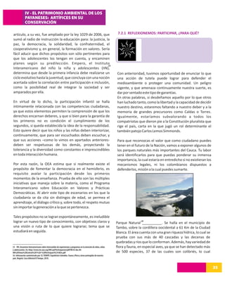 IV - EL PATRIMONIO AMBIENTAL DE LOS
              PAYANESES: ARTÍFICES EN SU
              CONSERVACIÓN

artículo, a su vez, fue ampliado por la ley 1029 de 2006, que                                                     7.2.1 REFLEXIONEMOS: PARTICIPAR, ¿PARA QUÉ?
sumó al radio de instrucción la educación para: la justicia, la
paz, la democracia, la solidaridad, la confraternidad, el
cooperativismo y, en general, la formación en valores. Sería
fácil aducir que dichos propósitos son sólo pertinentes para
que los adolescentes los tengan en cuenta, y encaminen
planes según su predilección. Empero, el Instituto            23
Interamericano del niño la niña y adolescentes (IIN),
determina que desde la primera infancia debe realizarse un                                                       Con anterioridad, tuvimos oportunidad de enunciar lo que
ciclo evolutivo hasta la juventud, que concluya con una noción                                                   una acción de tutela puede lograr para defender el
acertada sobre la correlación entre participación e inclusión,                                                   medioambiente o proteger una comunidad. Un peligro
como la posibilidad real de integrar la sociedad y ser                                                           vigente, y que amenaza continuamente nuestra suerte, es
amparados por ella.                                                                                              dar por sentado este tipo de garantías.
                                                                                                                 En otras palabras, si desdeñamos aquello por lo que otros
En virtud de lo dicho, la participación infantil se halla                                                        han luchado tanto, como la libertad y la capacidad de decidir
íntimamente relacionada con las competencias ciudadanas,                                                         nuestro destino, estaremos faltando a nuestro deber y a la
ya que estos elementos permiten la comprensión de que los                                                        memoria de grandes precursores como Caldas o Torres.
derechos encarnan deberes, y que si bien para la garantía de                                                     Igualmente, estaríamos subvalorando a todos los
los primeros no es condición el cumplimiento de los                                                              compatriotas que dieron pie a la Constitución pluralista que
segundos, si queda establecida la idea de la responsabilidad.                                                    rige el país, carta en la que jugó un rol determinante el
Esto quiere decir que los niños y las niñas deben interiorizar,                                                  también patojo Carlos Lemos Simmonds.
continuamente, que para ser escuchados deben escuchar, y
que sus acciones –como lo vimos en apartados anteriores-                                                         Para que reconozcas el valor que como ciudadano puedes
deben ser respetuosas de los demás, proyectando la                                                               tener en el futuro de la Nación, vamos a exponer algunos de
tolerancia y la diversidad como constantes e imprescindibles                                                     los parques naturales más importantes del Cauca. Tu labor
en toda interacción humana.                                                                                      será identificarlos para que puedas ponderar su inmensa
                                                                                                                 importancia, la cual estaría en entredicho si no existieran los
Por esta razón, la OEA estima que si realmente existe el                                                         mecanismos legales, ni los colombianos dispuestos a
propósito de fomentar la democracia en el hemisferio, es                                                         defenderlos, misión a la cual puedes sumarte.
requisito avalar la participación desde los primeros
momentos de la enseñanza. Prueba de ello son las múltiples
iniciativas que maneja sobre la materia, como el Programa
Interamericano sobre Educación en Valores y Prácticas
Democráticas. Al abrir este tipo de escenarios en los que la
ciudadanía se da cita sin distingos de edad, se permea el
aprendizaje, el diálogo crítico y, sobre todo, el respeto mutuo
sin importar la generación a la que se pertenezca.

Tales propósitos no se logran espontáneamente, es ineludible
lograr un nuevo tipo de conocimiento, con objetivos claros y                                                                     24
                                                                                                                 Parque Natural __________. Se halla en el municipio de
una visión o ruta de lo que quiere lograrse; tema que se                                                         Tambo, sobre la cordillera oocidental a 61 Km de la Ciudad
estudiará en seguida.                                                                                            Blanca. El área cuenta con una gran riqueza hídrica, lo cual se
                                                                                                                 prueba con sus más de 40 cascadas y las decenas de
                                                                                                                 quebradas y ríos que lo conforman. Además, hay variedad de
23. IIN, Encuentro Interamericano sobre intercambio de experiencias y programas en la atención de niños, niñas   flora y fauna, en especial aves, ya que se han detectado más
y adolescentes. En: http://www.iin.oea.org/IIN/cad/Participacion/pdf/IIN-EI-doc.04-
08%20Tema%20Central%201%20-%20Participaci%C3%B3n.pdf                                                             de 500 especies, 37 de las cuales son colibriés, lo cual
24. Información suministrada por: EL TIEMPO. Expedición Colombia. Fauna y flora y áreas protegidas de nuestro
país. Bogotá: Casa Editorial El Tiempo. 2010.


                                                                                                                                                                                   35
 