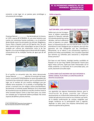 IV - EL PATRIMONIO AMBIENTAL DE LOS
                                                                                                PAYANESES: ARTÍFICES EN SU
                                                                                                           CONSERVACIÓN

 convierte a este lugar en un paraiso para ornitólogos y                          Caldas pregunta…
 entusiastas de la ecología.




                                                                                  QuÉ SON MÁS: ¿DOS JAPONESES O DOS COLOMBIANOS?
                                                                                  Sabías que una vez le pregun-
                                                                                  taron al célebre matemático
 El parque Natural ___________ fue declarado por la Unesco,                       japonés Yu Takeuchi, radicado
 en 1979, reserva de la Biosfera. Es una zona volcánica que                       en Colombia desde hace varias
 cuenta con númerosas fuentes azufradas, y es el epicentro                        décadas, cuál era la diferencia
 desde donde nacen los principales ríos del país: Magdalena,                      entre un japonés y un colom-
 Cauca, Patía y Caqueta, junto con 30 lagunas más. De otro                       biano. La respuesta que dio -con una nota de ironía- es que un
 lado, cuenta con gran valor arqueológico ya que el área fue                     colombiano es más inteligente que un japonés, pero que dos
 ocupada por culturas tan importantes como la de San                             japoneses son más inteligentes que dos colombianos.
 Agustín, y es un eje estratégico para el desarrollo de la región,               Obviamente, no se refería a una característica cognitiva o
 consecuencia de las múltiples fuentes de agua que de allí                       genética de ambas nacionalidades, sino a la pobre capacidad
 emergen.                                                                        que tenemos en Colombia para asociarnos y emprender
                                                                                 tareas comunes.25

                                                                                 Con base en esta historia, investiga eventos sucedidos en
                                                                                 Popayán en los que haya habido participación masiva para
                                                                                 lograr metas comunes. Ojalá que estén relacionadas con el
                                                                                 medio ambiente o el bienestar de la comunidad para, con
                                                                                 suerte, desmentir al erudito nipón


 En el pacifico se encuentra esta isla, ahora denominada                         8. PARA SABER QUÉ HACEMOS HAY QUE ENTENDER A
 Parque Natural __________ adscrita al municipio de Guapí,                       DÓNDE VAMOS: RUTA PARA LA CONSTRUCCIÓN DE
 Cauca. Los primeros conquistadores se vieron disuadidos por                     GRUPOS ECOLÓGICOS
 la presencia de númerosas culebras, por lo cual bautizaron al
 lugar con el nombre de una creatura mitológica que por
 cabellos tenía serpientes. En su pasado, el archipiélago fue
 prisión y escenario de una antigua cultura precolombiana.
 Actualmente, el visitante puede deleitarse con la diversidad
 de ecosistemas que van desde los arrecifes coralinos hasta la
                                                                                 Los siguientes son algunos lineamientos básicos, para la
 selva humeda tropical. Como si esto fuera poco, sus costas
                                                                                 construcción de grupos juveniles que influyan
 son visitadas por la imponente ballena jorobada más varias
                                                                                 positivamente en el desarrollo ambiental del municipio. La
 especies de delfines y leones marinos.
                                                                                 solidez de toda estructura recae en sus cimientos, por tanto,
                                                                                 de la debida conformación de cuerpos colegiados que
                                                                                 tengan incidencia en la participación local y regional,
25. Véase, EL ESPECTADOR, Opinión. Mauricio García, Elecciones Agridulces. En:   depende su éxito como una empresa democrática que
http://www.elespectador.com/columna194114-elecciones-agridulces
                                                                                 valore los aportes de los jóvenes.


36
14
 