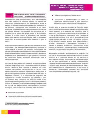 IV - EL PATRIMONIO AMBIENTAL DE LOS
                                                                                                      PAYANESES: ARTÍFICES EN SU
                                                                                                                 CONSERVACIÓN

     ORIENTE             IDENTIFICAR INICIATIVAS JUVENILES LEGALMENTE
                         CONSTITUIDAS Y BUSCAR INTEGRARSE CON ELLAS
                                                                                                Concertación, cogestión y cofinanciación.

Es perceptible, dadas las condiciones a veces precarias en las                                  Construcción y fortalecimiento de redes de
que viven muchos de nuestros jóvenes, la ausencia de                                            cooperación interinstitucional a nivel nacional e
alternativas para que alcancen una vida digna en la que se                                      internacional, para el desarrollo de competencias.
exalten los valores ciudadanos antes descritos, incluyendo la
participación. Obviamente, esto responde a los graves                                   De otro lado, el programa presidencial Colombia Joven,
problemas sociales existentes, que requieren la acción efectiva                         cuenta con iniciativas en las que urge a la participación de los
del Estado. Además, esta situación se profundiza con la                                 grupos juveniles y al desarrollo de estrategias para su
proliferación de delitos tan graves como el reclutamiento                               bienestar y crecimiento. Por ello, entre otras funciones, se
forzado, el trabajo infantil y vejámenes que incluyen                                   incluye el fortalecimiento organizativo a los Consejos de
explotación sexual o abuso intrafamiliar; todo lo anterior en                           Juventud que funcionan en el país, y la consolidación del
condiciones de extrema pobreza a las cuales no es ajena el                              capital humano que opera en ellos. Este objetivo lo afronta
Cauca.                                                                                  de la siguiente manera: gestión ante gobernaciones y
                                                                                        alcaldías; capacitación a registradores, funcionarios y
Este difícil contexto demanda que se potencialicen los recursos                         jóvenes en procesos de elección y dinamización de los
disponibles, y que la energía que se imprima en cada esfuerzo                           consejos de juventud; y asesoría pertinente para desarrollar
se encauce de tal manera que maximice los resultados. Tal                               proyectos y participar en la vida política de la comunidad.
perspectiva incluye planes patrocinados por el gobierno en los
que se destinan fondos para que los estudiantes -y la juventud                          Nuevamente, se destaca la conveniencia de integrarse con
en general- sean agentes solidarios que ejercen su ciudadanía                           este tipo de programas que por su solidez y recursos, pueden
en condiciones dignas, allanando posibilidades para el                                  impulsar a la juventud dentro de los parámetros
desarrollo personal.                                                                    participativos actuales, que suelen ser desaprovechados.
                                                                                        Por esta línea, se encuentra el Plan de Emprendimiento,
Por tanto, el mejor medio para garantizar la continuidad de un                          Empleo y Productividad Juvenil perteneciente al programa
colectivo integrado por niños y niñas es vincularlo con la oferta                       Colombia Joven. Asimismo, el Fondo Emprender del SENA y
estatal. Dentro de esta categoría se destacan los Clubes                                todos los grupos que se hallan articulados en los Centros de
                                                                                                                                         26
Juveniles y Prejuveniles patrocinados por el ICBF, los cuales                           Referencia y Oportunidades Juveniles (CROJ), de la OIM
tienen como misión fortalecer el papel de los beneficiarios, al                         junto con los Clubes Juveniles que asocia el ICBF.
garantizar su participación en actividades orientadas hacia el
desarrollo humano, y la consolidación progresiva de
competencias sociales, ciudadanas, pre labórales y pre-
vocacionales. Para consolidar tan ambiciosa meta, se ha
desarrollado este proyecto que brinda nuevas oportunidades y
marcos de referencia, que incluyen estrategias de formación
en las que hay amplia cabida para desarrollar iniciativas
ecológicas, como se nota en las siguientes líneas de trabajo:

       Planeación Participativa.

       Organización, animación y participación comunitaria.



26. Para encontrar datos de contacto e información adicional de los CROJ remitirse a:
http://www.oim.org.co/LinkClick.aspx?fileticket=D3qKlxOwGWI%3D




38
14
 