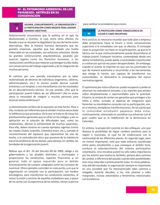 IV - EL PATRIMONIO AMBIENTAL DE LOS
        PAYANESES: ARTÍFICES EN SU
        CONSERVACIÓN

     SUR      ASUMIR, CONJUNTAMENTE, LA ORGANIZACIÓN Y               para cambiar la sociedad en que crecen.
              LA PARTICIPACIÓN COMO MEDIOS PARA LOGRAR
              GRANDES OBJETIVOS                                      OCCIDENTE     LA PROYECCIÓN COMO CONSECUENCIA DE
                                                                                   LLEVAR A CABO INICIATIVAS
Anteriormente enunciamos que la política en el país ha
desilusionado a muchos, lo cual, entre otros efectos, ha             Para concluir, es necesario recordar que todo plan o empresa
llevado a que se rescaten la ilegalidad o las vías de hecho como     debe proyectarse hacia el futuro o tener consecuencias
alternativas. Mas la historia humana demuestra que las               superiores a la inmediatez con que se efectúa. El concepto
grandes empresas, aquellas que han dejado una huella                 clave es proyección con base en la participación, ya que es la
imborrable en las sociedades, son esfuerzos colectivos. Desde        táctica con la que institucionalmente puede desarrollarse el
las grandes construcciones arquitectónicas, pasando por              trabajo juvenil. Cualquier iniciativa, contemplada desde una
avances legales como los Derechos Humanos, o las                     óptica inmediatista, puede apelar a necesidades coyunturales
revoluciones científicas que mejoran y prolongan la vida; todos      o a esfuerzos que tal vez pasen desapercibidos. Sin embargo,
son consecuencia del trabajo organizado y de la integración de       cuando el acento se imprime en que son las juventudes las
muchas personas.                                                     que de manera autónoma y recurriendo a las herramientas
                                                                     que otorga la nación, son capaces de transformar sus
Al caminar por una avenida transitamos por la labor                  comunidades, se demuestra la envergadura del marco
materializada de decenas de individuos (ingenieros, obreros,         normativo vigente.
administradores, etc.) lo mismo puede decirse cuando
entramos a un hospital, o nos maravillamos con los resultados        El optimismo por estos esfuerzos puede escaparse cuando se
de un descubrimiento técnico. En ese sentido: ¿Por qué la            observan los indicadores actuales, o los reportes que existen
participación juvenil habría de ser diferente? ¿No es acaso          sobre desplazamiento u oportunidades para la juventud.
obvia la necesidad de integrar a muchas personas para                Empero, la certeza de contar con garantías que protegen a los
alcanzar metas ambiciosas?                                           niños y niñas, sumado al objetivo de integrarlos para
                                                                     fomentar su movilidad en conjunto con su participación, son,
La demostración jurídica de lo expuesto ya está hecha. Pese a        en sí mismos, verdaderas transformaciones. De tal suerte que
ello, no basta con referentes que se olvidan muchas veces dada       la comunidad estudiantil payanesa deba estar,
la indiferencia que prevalece. De lo que se trata es de situar los   continuamente, interesada en coordinar sus esfuerzos con el
planteamientos generales que se cifran en los códigos, y ver su      gran cuadro que es la redefinición de la democracia en
aplicación en la solución de dificultades que, como las              Colombia.
ambientales, afectan la cotidianidad de muchos payaneses.
Para ello, deben tenerse en cuenta ejemplos vigentes (como           En síntesis, la proyección consiste en dos enfoques: uno que
los citados Clubes Juveniles, Colombia Joven, etc.), sumado al       destaca la posibilidad de lograr cambios positivos para la
reconocimiento del equívoco que representan las vías de              región o municipio, lo cual ha de evidenciarse con la
hecho, o la contradicción ética que proviene de la indolencia        continuidad de los diferentes planes. En segundo lugar, pero
hacia los problemas de los demás, para abrazar, en cambio, las       no menos importante, está que todo esfuerzo coordinado
bondades de la organización juvenil.                                 entre pares estudiantiles y que convoque al ámbito local,
                                                                     conduce al robustecimiento del sistema participativo
Nótese que el Art. 24 del Decreto 89 de 2000, obliga a los           colombiano. Una iniciativa juvenil no sólo cobra importancia
gobernadores y los alcaldes distritales y municipales a              por los actores que involucra, también, porque abre caminos
proporcionar las condiciones, soportes financieros y, en             de cambio, a diferencia del pasado cuando tales posibilidades
general, todo el apoyo requerido para el debido                      eran muy reducidas o prácticamente nulas. En otras palabras,
funcionamiento de cuerpos colegiados como los Consejos de            más allá del resultado, la organización siempre es importante
Juventud. Otros ejemplos coinciden en este punto, y es que la        en una sociedad que ha menospreciado tales caminos y
organización en conjunto con la participación, son medios            relegado, durante décadas, a los más jóvenes a roles
estratégicos, para transformar las condiciones existentes, al        marginales, incluso volcándolos a fenómenos relacionados
incluir la visión y sentires de aquellos ciudadanos que, a pesar     con la violencia.
de no contar con la experiencia de los adultos, tienen la pericia

                                                                                                                                      39
 