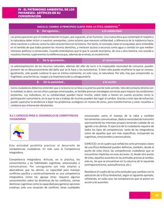 IV - EL PATRIMONIO AMBIENTAL DE LOS
       PAYANESES: ARTÍFICES EN SU
       CONSERVACIÓN

                                                                                                   28
                         HACIA EL CAMBIO: 8 PRINCIPIOS CLAVES PARA LA ÉTICA AMBIENTAL
                         6. Del egoísmo…                                            a la solidaridad
 Las preocupaciones por el medioambiente incluyen, por supuesto, al ser humano. Una nueva ética que contemple el respeto a
 la naturaleza debe incluir a nuestros semejantes, como actores que merecen solidaridad, a diferencia de la indolencia hacia
 otras naciones o culturas como ha sido característico en la historia. Por tanto, el concepto clave es la equidad, pero entendida
 en el sentido de que todos poseen los mismos derechos, y merecen acceso a recursos como agua o comida sin que medien
 intereses políticos o comerciales. Cuando entendamos que lo que le sucede al prójimo, de una u otra manera, nos sucede a
 nosotros mismos, superaremos la indiferencia que, además de errónea, es incoherente.

                         7.   De la ignorancia…                                      al conocimiento
 La sobreexplotación de los recursos naturales, además del afán de lucro o la inaplazable necesidad de consumir, pueden
 provenir de un desconocimiento del daño que se le hace a los ecosistemas. Si bien sólo puede enseñarse lo que se conoce,
 igualmente, sólo puede cuidarse lo que se estima realmente, en este caso, la naturaleza. Por ello, hay que comprender su
 fragilidad, características, riesgos y la importancia de su salvaguardarla.
                         8.    De la pasividad…                                      a la acción
 Como ciudadanos debemos entender que si la teoría no se lleva a la práctica pierde todo sentido. Sólo del contacto directo con
 la realidad, es decir, con los sitios y parajes amenazados, es factible precisar estrategias correctas para mejorar las condiciones
 existentes. Los individuos, en su cotidianidad, pueden hacer mucho, sobre todo si tienen en cuenta acciones como la
 participación comunitaria, en la que la voz y trabajo de muchos pueden dar lugar al cambio. Gracias a este tipo de esfuerzos
 puede superarse la tendencia a dejar los problemas ecológicos en manos de otros, para transformarnos y estar resueltos a
 colaborar por el bienestar del planeta.


8.2.1 EJERCICIO PARA EL DESARROLLO DE COMPETENCIAS                  emocionales como el manejo de la rabia y también
CIUDADANAS                                                          herramientas comunicativas, dada la necesidad de transmitir
                                                                    asertivamente los intereses propios teniendo cuidado de no
                                                                    agredir a los demás. El ejercicio de la ciudadanía requiere de
                                                                    todos los tipos de competencias: tanto de las integradoras
                                                                    como de aquellas que son más específicas, incluyendo las
                                                                    cognitivas, emocionales y comunicativas.

                                                                    EJERCICIO: en el cuadro que señala los ocho principios claves
Esta actividad posibilita practicar el desarrollo de
                                                                    de una Ética Ambiental pueden definirse, también, desde el
competencias ciudadanas. En este caso la Competencia
                                                                    punto de vista cívico, las competencias ciudadanas que se
Integradora.
                                                                    encuentran implícitas en esas acciones. O, desde otro punto
                                                                    de vista, aquellas ausentes en las actitudes previas al cambio,
Competencia integradora. Articula, en la práctica, los
                                                                    esto es, las que se encuentran en la columna de la izquierda
conocimientos y las habilidades cognitivas, emocionales o
                                                                    (antropocentrismo, autosuficiencia, etc.)
comunicativas. Por consiguiente son más amplias y
abarcadoras que las demás. La capacidad para manejar
                                                                    Reelabora el cuadro de las ocho actitudes que cambian con la
conflictos pacífica y constructivamente es una competencia
                                                                    aplicación de la Ética Ambiental, según el siguiente ejemplo,
integradora. Como tal, agrupa otras: requiere algunos
                                                                    señalando, en cada caso, las competencias que se ponen en
conocimientos sobre las dinámicas de los conflictos, ciertas
                                                                    acción y las ausentes.
destrezas cognitivas como la capacidad para generar opciones
creativas ante una situación de conflicto; otras cualidades

                                                                                                                                       43
 