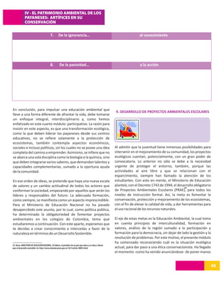 IV - EL PATRIMONIO AMBIENTAL DE LOS
              PAYANESES: ARTÍFICES EN SU
              CONSERVACIÓN


                                             7.        De la ignorancia…                                                        al conocimiento




                                             8.         De la pasividad…                                                        a la acción




En conclusión, para impulsar una educación ambiental que
                                                                                                                9. DESARROLLO DE PROYECTOS AMBIENTALES ESCOLARES
lleve a una forma diferente de afrontar la vida, debe tomarse
un enfoque integral, interdisciplinario y, como hemos
enfatizado en este cuarto módulo: participativo. La razón para
insistir en este aspecto, es que una transformación ecológica,
como la que deben liderar los payaneses desde sus centros
educativos, no se refiere solamente a la protección de
ecosistemas, también contempla aspectos económicos,
sociales e incluso políticos, sin los cuales no se posee una idea                                               Al admitir que la juventud tiene inmensas posibilidades para
completa del camino a emprender. Asimismo, se infiere que no                                                    intervenir en el mejoramiento de su comunidad, los proyectos
se abarca una sola disciplina como la biología o la química, sino                                               ecológicos cuentan, potencialmente, con un gran poder de
que deben integrarse varios saberes, que demandan talentos y                                                    convocatoria. Lo anterior no sólo se debe a la necesidad
capacidades complementarias, sumado a la oportuna ayuda                                                         urgente de proteger el entorno, también, porque las
de la comunidad.                                                                                                actividades al aire libre y que se relacionan con el
                                                                                                                esparcimiento, siempre han llamado la atención de los
En ese orden de ideas, se pretende que haya una nueva escala                                                    estudiantes. Con esto en mente, el Ministerio de Educación
de valores y un cambio actitudinal de todos los actores que                                                     planteó, con el Decreto 1743 de 1994, el desarrollo obligatorio
                                                                                                                                                                29
conforman la sociedad, empezando por aquellos que serán los                                                     de Proyectos Ambientales Escolares (PRAE), para todos los
líderes y responsables del futuro. La adecuada formación,                                                       niveles de instrucción formal. Así, la meta es fomentar la
como siempre, se manifiesta como un aspecto imprescindible.                                                     conservación, protección y mejoramiento de los ecosistemas,
Para el Ministerio de Educación Nacional no ha pasado                                                           con el fin de elevar la calidad de vida, y dar herramientas para
desapercibido este asunto, por lo cual, como política pública,                                                  el uso racional de los recursos naturales.
ha determinado la obligatoriedad de fomentar proyectos
ambientales en los colegios de Colombia, tema que                                                               El eje de estas metas es la Educación Ambiental, la cual toma
estudiaremos a continuación. Con este aparte, esperamos que                                                     en cuenta principios de interculturalidad, formación en
te decidas a crear conocimiento e intercedas a favor de la                                                      valores, análisis de la región sumado a la participación y
naturaleza en términos de un Desarrollo Sostenible.                                                             formación para la democracia, sin dejar de lado la gestión y la
                                                                                                                resolución de problemas. Por este motivo, el presente módulo
                                                                                                                ha comenzado reconociendo cuál es la situación ecológica
29. Véase, MINISTERIO DE EDUCACIÓN NACIONAL. Al Tablero, el periódico de un país que educa y se educa. Educar
para el desarrollo sostenible. En: http://www.mineducacion.gov.co/1621/article-90893.html                       actual, para dar paso a una ética conservacionista. Ha llegado
                                                                                                                el momento -como ha venido anunciándose- de poner manos


                                                                                                                                                                                   45
 