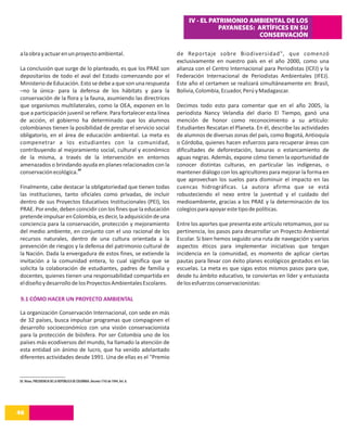 IV - EL PATRIMONIO AMBIENTAL DE LOS
                                                                                                    PAYANESES: ARTÍFICES EN SU
                                                                                                               CONSERVACIÓN

a la obra y actuar en un proyecto ambiental.                                        de Reportaje sobre Biodiversidad", que comenzó
                                                                                    exclusivamente en nuestro país en el año 2000, como una
La conclusión que surge de lo planteado, es que los PRAE son                        alianza con el Centro Internacional para Periodistas (ICFJ) y la
depositarios de todo el aval del Estado comenzando por el                           Federación Internacional de Periodistas Ambientales (IFEJ).
Ministerio de Educación. Esto se debe a que son una respuesta                       Este año el certamen se realizará simultáneamente en: Brasil,
–no la única- para la defensa de los hábitats y para la                             Bolivia, Colombia, Ecuador, Perú y Madagascar.
conservación de la flora y la fauna, asumiendo las directrices
que organismos multilaterales, como la OEA, exponen en lo                           Decimos todo esto para comentar que en el año 2005, la
que a participación juvenil se refiere. Para fortalecer esta línea                  periodista Nancy Velandia del diario El Tiempo, ganó una
de acción, el gobierno ha determinado que los alumnos                               mención de honor como reconocimiento a su artículo:
colombianos tienen la posibilidad de prestar el servicio social                     Estudiantes Rescatan el Planeta. En él, describe las actividades
obligatorio, en el área de educación ambiental. La meta es                          de alumnos de diversas zonas del país, como Bogotá, Antioquía
compenetrar a los estudiantes con la comunidad,                                     o Córdoba, quienes hacen esfuerzos para recuperar áreas con
contribuyendo al mejoramiento social, cultural y económico                          dificultades de deforestación, basuras o estancamiento de
de la misma, a través de la intervención en entornos                                aguas negras. Además, expone cómo tienen la oportunidad de
amenazados o brindando ayuda en planes relacionados con la                          conocer distintas culturas, en particular las indígenas, o
                        30
conservación ecológica.                                                             mantener diálogo con los agricultores para mejorar la forma en
                                                                                    que aprovechan los suelos para disminuir el impacto en las
Finalmente, cabe destacar la obligatoriedad que tienen todas                        cuencas hidrográficas. La autora afirma que se está
las instituciones, tanto oficiales como privadas, de incluir                        robusteciendo el nexo entre la juventud y el cuidado del
dentro de sus Proyectos Educativos Institucionales (PEI), los                       medioambiente, gracias a los PRAE y la determinación de los
PRAE. Por ende, deben coincidir con los fines que la educación                      colegios para apoyar este tipo de políticas.
pretende impulsar en Colombia, es decir, la adquisición de una
conciencia para la conservación, protección y mejoramiento                          Entre los aportes que presenta este artículo retomamos, por su
del medio ambiente, en conjunto con el uso racional de los                          pertinencia, los pasos para desarrollar un Proyecto Ambiental
recursos naturales, dentro de una cultura orientada a la                            Escolar. Si bien hemos seguido una ruta de navegación y varios
prevención de riesgos y la defensa del patrimonio cultural de                       aspectos éticos para implementar iniciativas que tengan
la Nación. Dada la envergadura de estos fines, se extiende la                       incidencia en la comunidad, es momento de aplicar ciertas
invitación a la comunidad entera, lo cual significa que se                          pautas para llevar con éxito planes ecológicos gestados en las
solicita la colaboración de estudiantes, padres de familia y                        escuelas. La meta es que sigas estos mismos pasos para que,
docentes, quienes tienen una responsabilidad compartida en                          desde tu ámbito educativo, te conviertas en líder y entusiasta
el diseño y desarrollo de los Proyectos Ambientales Escolares.                      de los esfuerzos conservacionistas:

 9.1 CÓMO HACER UN PROYECTO AMBIENTAL

La organización Conservación Internacional, con sede en más
de 32 países, busca impulsar programas que compaginen el
desarrollo socioeconómico con una visión conservacionista
para la protección de biósfera. Por ser Colombia uno de los
países más ecodiversos del mundo, ha llamado la atención de
esta entidad sin ánimo de lucro, que ha venido adelantado
diferentes actividades desde 1991. Una de ellas es el "Premio


30. Véase, PRESIDENCIA DE LA REPÚBLICA DE COLOMBIA. Decreto 1743 de 1994, Art. 8.




46
14
 