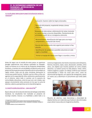 IV - EL PATRIMONIO AMBIENTAL DE LOS
             PAYANESES: ARTÍFICES EN SU
             CONSERVACIÓN

9.2 GUÍA PARA IMPULSAR PLANES ECOLÓGICOS DESDE EL
        31
COLEGIO


                                                                                  Evaluación. Examen sobre los logros alcanzados.

                                                                                  Ejecución del proyecto, respetando tiempo y tareas
                                                                                  asignadas.

                                                                                 Búsqueda de alternativas y delimitación de metas, teniendo
                                                                                 en cuenta tiempo y recursos disponibles. Planteamiento de
                                                                                 actividades a partir de un cronograma coherente.

                                                                                  Reconocimiento. Identificación del lugar para una mejor
                                                                                  comprensión y evaluación del mismo.

                                                                                  Elección del inconveniente más urgente para evaluar si hay
                                                                                  solución.
                                                                                   Identificación de problemas y posibles soluciones en cada
                                                                                   región o localidad.

                                                                                   Formar un equipo de trabajo para llegar a acuerdos y metas.



Antes de seguir con el estudio de estos pasos, es oportuno                                                inmensa imaginación, han hecho creaciones como lámparas,
divulgar experiencias muy valiosas realizadas en Popayán.                                                 floreros, bisutería, copas, vasos, decoración, vestidos, entre
Todas se hicieron en el marco de los Proyectos Ambientales                                                otros, con objetos que muchos podrían ver como simples
Escolares, y cuentan con una verdadera incidencia junto con el                                            desechos. La materia prima ha sido plástico, metal, vidrio,
potencial de proyectarse para el beneficio de la comunidad y la                                           materia orgánica y papel. Su trabajo confirma que estamos
región entera. Cada una de estas iniciativas demuestra lo                                                 acostumbrados a botar las cosas pero otros, como las
mucho que puede hacerse. También, que los niños y niñas son                                               alumnas del San Agustín, son capaces de reintegrarlas, darles
agentes con la capacidad de influir autónoma y positivamente                                              un nuevo uso y desvirtuar el consumismo que tanto daño
en el entorno, sobre todo si cuentan con la asesoría de                                                   hace.
comunidades educativas, como las que van a ser citadas, que
apoyan sinceramente estos procesos en los que la suma de
talentos, saberes y perspectivas son la clave del progreso.
                                                                                  32
9.3 INSTITUCIÓN EDUCATIVA – SAN AGUSTÍN

Bajo la dirección de la docente del área de biología Leida Nidia
Sandoval, las estudiantes han realizado un proyecto de
reciclaje creativo. Gracias a su habilidad y sobre todo a su
                                                                                                          Muestra de adornos, cajas decorativas y diversidad de
31. VELANDIA, Nancy. Estudiantes rescatan el planeta. Premio de reportaje sobre biodiversidad 2005. En:
                                                                                                          objetos hechos con materiales que hubieran sido eliminados
http://www.premioreportaje.org/article.sub?docId=13370&c=Colombia&cRef=Colombia&year=2005&date=m          y que cobran nueva vida con imaginativos diseños.
arzo%202005
32. Fotografías realizadas en el mes de septiembre del 2011.




                                                                                                                                                                           47
 