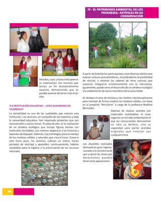 IV - EL PATRIMONIO AMBIENTAL DE LOS
                                                                                  PAYANESES: ARTÍFICES EN SU
                                                                                             CONSERVACIÓN




                                                                   A partir de botellas los participantes crean diversos dieños que
                                                                   evocan culturas precolombinas, recordándonos la posibilidad
                           Vestidos, osos y hasta helicopteros     de reciclar, y retomar los saberes de otras culturas que
                           se materializan con insumos que         supieron integrarse armónicamente con la naturaleza.
                           tenían un fin diametralmente            Igualmente, puede verse el desarrollo de un sendero ecológico
                           opuesto, demostrando que es             y la colaboración de varios miembros de la comunidad.
                           posible avanzar del tener más al ser
                           más.                                    Se destaca el área de artística y los medios interdisciplinarios
                                                                   para menejar de forma creativa los residuos sólidos, con base
9.4 INSTITUCIÓN EDUCATIVA – LICEO ALEJANDRO DE                     en el proyecto “Reciclarte” a cargo de la profesora Waldina
HUMBOLDT                                                           Bermúdez.
                                                                                            Ademas de realizar vestidos con
La versatilidad es una de las cualidades que ostenta esta                                   materiales reutilizables, el Liceo
institución. Los alumnos, en compañía de los maestros y toda                                organiza un reinado ambiental en el
la comunidad educativa, han impulsado proyectos que son                                     que las concursantes demuestran
transversales a varios temas. Prueba de ello, es la realización                             no sólo su belleza, sino su
de un sendero ecológico que incluye figuras hechas con                                      capacidad para portar prendas
materiales reciclables, con motivos alegóricos a las historias y                            oríginales que rivalizan con
leyendas de Popayán. Además, hay estrategias para el manejo                                 cualquiera otra
de los residuos sólidos y naturales que crea el Liceo. Como si
esto fuera poco, los alumnos cultivan un vivero, hacen
jornadas de reciclaje y aprenden, continuamente, hábitos           Los atuendos realizados
saludables para la higiene y la preservación de los recursos       demuestran gran ingenio,
naturales.                                                         sumado a la conciencia de
                                                                   que a veces las cosas que
                                                                   desechamos pueden
                                                                   tener otras aplicaciones.




48
14
 