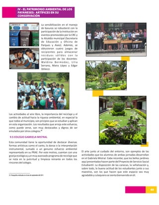 IV - EL PATRIMONIO AMBIENTAL DE LOS
              PAYANESES: ARTÍFICES EN SU
              CONSERVACIÓN

                                                       La sensibilización en el manejo
                                                       de basuras se robusteció con la
                                                       participación de la Institución en
                                                       eventos promovidos por la CRC y
                                                       la Alcaldía municipal (Secretaria
                                                       de Educación y Oficina de
                                                       Parques y Aseo). Además, se
                                                       obtuvieron cuatro juegos de
                                                       recipientes para almacenar
                                                       residuos sólidos con la
                                                       participación de los docentes:
                                                       Wa l d i n a B e r m ú d e z , L i l i a
                                                       Serrano, Maira López y Edgar
                                                       Velasco




Las actividades al aire libre, la importancia del reciclaje y el
cambio de actitud hacia la riqueza ambiental, en especial la
que rodea al municipio, son pricipios que se estudian y aplican
en esta organización. Los resultados que arroja este esfuerzo,
como puede verse, son muy destacados y dignos de ser
emulados por otros colegios.33

 9.5 COLEGIO GABRIELA MISTRAL
Esta comunidad tiene la oportunidad de destacar diversas
formas artísticas como el canto, la danza o la interpretación
instrumental, sumado a un genuino esfuerzo ambiental
representado en su PRAE. Por este motivo, cuentan con una                                         El arte junto al cuidado del entorno, son ejemplos de las
granja ecológica y un muy avanzado programa de reciclaje que                                      actividades que los alumnos de ambas jornadas desarrollan
se nota en la pulcritud y limpieza reinante en todos los                                          en el Gabriela Mistral. Cabe recordar, que los bellos jardines
rincones del colegio.                                                                             aquí presentados hacen parte del Proyecto de Servicio Social
                                                                                                  Estudiantil. La disposición de las canecas, la señalización y,
                                                                                                  sobre todo, la buena actitud de los estudiantes junto a sus
                                                                                                  maestros, son los que hacen que este espacio sea muy
33. Fotografías realizadas en el mes de septiembre del 2011                                       agradable y culaquiera se sienta bienvenido en él.




                                                                                                                                                                   49
 