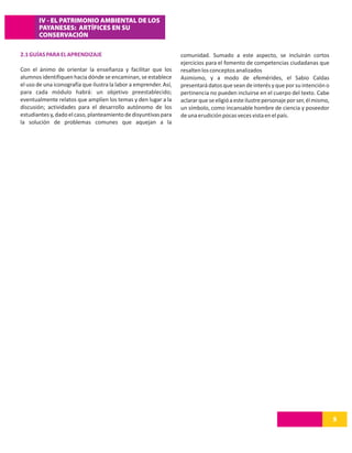 IV - EL PATRIMONIO AMBIENTAL DE LOS
       PAYANESES: ARTÍFICES EN SU
       CONSERVACIÓN

2.1 GUÍAS PARA EL APRENDIZAJE                                      comunidad. Sumado a este aspecto, se incluirán cortos
                                                                   ejercicios para el fomento de competencias ciudadanas que
Con el ánimo de orientar la enseñanza y facilitar que los          resalten los conceptos analizados
alumnos identifiquen hacia dónde se encaminan, se establece        Asimismo, y a modo de efemérides, el Sabio Caldas
el uso de una iconografía que ilustra la labor a emprender. Así,   presentará datos que sean de interés y que por su intención o
para cada módulo habrá: un objetivo preestablecido;                pertinencia no pueden incluirse en el cuerpo del texto. Cabe
eventualmente relatos que amplíen los temas y den lugar a la       aclarar que se eligió a este ilustre personaje por ser, él mismo,
discusión; actividades para el desarrollo autónomo de los          un símbolo, como incansable hombre de ciencia y poseedor
estudiantes y, dado el caso, planteamiento de disyuntivas para     de una erudición pocas veces vista en el país.
la solución de problemas comunes que aquejan a la




                                                                                                                                       5
 