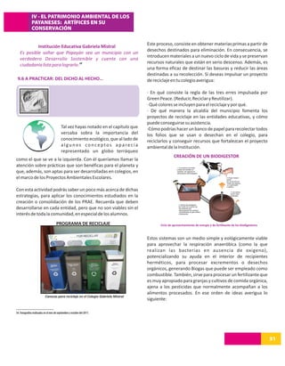 IV - EL PATRIMONIO AMBIENTAL DE LOS
              PAYANESES: ARTÍFICES EN SU
              CONSERVACIÓN

                                                                                     Este proceso, consiste en obtener materias primas a partir de
            Institución Educativa Gabriela Mistral
                                                                                     desechos destinados para eliminación. En consecuencia, se
   Es posible soñar que Popayán sea un municipio con un
                                                                                     introducen materiales a un nuevo ciclo de vida y se preservan
   verdadero Desarrollo Sostenible y cuente con una
                                                                                     recursos naturales que están en serio descenso. Además, es
   ciudadanía lista para lograrlo. 34
                                                                                     una forma eficaz de destinar las basuras y reducir las áreas
                                                                                     destinadas a su recolección. Si deseas impulsar un proyecto
 9.6 A PRACTICAR: DEL DICHO AL HECHO…                                                de reciclaje en tu colegio averigua:

                                                                                     · En qué consiste la regla de las tres erres impulsada por
                                                                                     Green Peace. (Reducir, Reciclar y Reutilizar).
                                                                                     · Qué colores se incluyen para el reciclaje y por qué.
                                                                                     · De qué manera la alcaldía del municipio fomenta los
                                                                                     proyectos de reciclaje en las entidades educativas, y cómo
                                                                                     puede conseguirse su asistencia.
                                           Tal vez hayas notado en el capítulo que   ·Cómo podrías hacer un banco de papel para recolectar todos
                                           versaba sobra la importancia del          los folios que se usan o desechan en el colegio, para
                                           conocimiento ecológico, que al lado de    reciclarlos y conseguir recursos que fortalezcan el proyecto
                                           algunos conceptos aparecía                ambiental de la Institución.
                                           representado un globo terráqueo
                                                                                                     CREACIÓN DE UN BIODIGESTOR
como el que se ve a la izquierda. Con él queríamos llamar la
atención sobre prácticas que son benéficas para el planeta y
que, además, son aptas para ser desarrolladas en colegios, en
el marco de los Proyectos Ambientales Escolares.

Con esta actividad podrás saber un poco más acerca de dichas
estrategias, para aplicar los conocimientos estudiados en la
creación o consolidación de los PRAE. Recuerda que deben
desarrollarse en cada entidad, pero que no son viables sin el
interés de toda la comunidad, en especial de los alumnos.
                                      PROGRAMA DE RECICLAJE                                Ciclo de aprovechamiento de energía y de fertilizante de los biodigestores



                                                                                     Estos sistemas son un medio simple y eológicamente viable
                                                                                     para aprovechar la respiración anaeróbica (como la que
                                                                                     realizan las bacterias en ausencia de oxigeno),
                                                                                     potencializando su ayuda en el interior de recipientes
                                                                                     herméticos, para procesar excrementos o desechos
                                                                                     orgánicos, generando Biogas que puede ser empleado como
                                                                                     combustible. También, sirve para procesar un fertilizante que
                                                                                     es muy apropiado para granjas y cultivos de comida orgánica,
                                                                                     ajena a los pesticidas que normalmente acompañan a los
                                                                                     alimentos procesados. En ese orden de ideas averigua lo
                           Canecas para reciclaje en el Colegio Gabriela Mistral
                                                                                     siguiente:

34. Fotografías realizadas en el mes de septiembre y octubre del 2011.




                                                                                                                                                                        51
 
