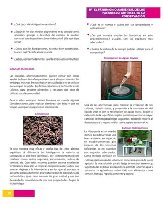 IV - EL PATRIMONIO AMBIENTAL DE LOS
                                                                                PAYANESES: ARTÍFICES EN SU
                                                                                           CONSERVACIÓN

     ¿Qué tipos de biodigestores existen?                             ¿Qué es el humus y cuáles son sus propiedades y
                                                                      aplicaciones?
     ¿Según el fin y los medios disponibles en tu colegio como
     animales, granjas o desechos de comida, es posible               ¿De qué manera ayudan las lómbrices en este
     construir un dispositivo cómo el descrito? ¿De qué tipo          procedimiento? ¿Cuáles son las especies más
     sería?                                                           adecuadas?

     ¿Crees que los biodigestores, de estar bien construidos,         ¿Cuáles desechos de tu colegio podrías utilizar para el
     huelen mal? Justifica tu respuesta.                              compostaje?

     ¿Sabes, aproximadamente, cuántas horas de combustión                          Recolección de Aguas lluvias


GRANJAS ESCOLARES

Las escuelas, afortunadamente, suelen contar con zonas
verdes de buen tamaño que sirven para el esparcimiento. Sin
embargo, muchas áreas se hallan descuidadas o no se utilizan
para ningún deporte. En dichos espacios es pertinente crear
cultivos, para proveer alimentos o recursos que sean de
utilidad para la comunidad.

Pese a estas ventajas, deben tomarse en cuenta algunas
consideraciones para realizar siembras con éxito y que no        Una de las alternativas para mejorar la irrigación de los
tengan un impacto negativo en el ambiente                        cultivos, reducir costos, y propender a la conservación del
                                                                 líquido vital es con la recolección de aguas lluvia. Según la
                       Compostaje                                extensión de la superficie elegida, puede almacenarse mayor
                                                                 cantidad de litros para irrigar las plantas, evitando recurrir al
                                                                 Acueducto o a la riqueza de las cuencas para este servicio.
                                                                                                    Cultivos Hidropónicos
                                                                 La hidroponia es un medio
                                                                 idóneo para desarrollar una
                                                                 huerta escolar, en especial,
                                                                 en establecimientos que
                                                                 carecen de los terrenos
Es una manera muy eficaz y productiva de crear abonos            suficientes o no cuentan
orgánicos. A diferencia del biodigestor la materia es            con espacios adecuados.
conseguida al aire libre (aeróbica), por la descomposición de    Como método consiste en
residuos como restos vegetales, excrementos, sobras de           cultivar plantas usando soluciones minerales en vez de suelo
comida, etc. Con estos insumos pueden crearse excelentes         agricola. Es una solución para la fatiga de muchos terrenos y,
fertilizantes. Para ello se emplean recipientes adecuados, que   siguiendo las debidas precauciones, permite ahorrar agua y
puedan dejarse a la intemperie y en los que el proceso se        potenciar la agricultura, sobre todo con alimentos como
adelanta adecuadamente. En esta tarea son de especial ayuda      tomate, lechuga, repollo, pimiento y pepino.
las lombrices, que crean insumos de gran calidad y que son
demandados mundialmente por sus propiedades. Según lo
dicho indaga:


52
14
 