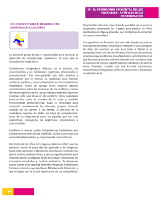 IV - EL PATRIMONIO AMBIENTAL DE LOS
                                                                              PAYANESES: ARTÍFICES EN SU
                                                                                         CONSERVACIÓN

 10.1.1 EJERCICIO PARA EL DESARROLLO DE                        Para facilitar esta labor, y recordando que debe ser un proceso
 COMPETENCIAS CIUDADANAS                                       autónomo, retomamos los 7 pasos para realizar un PRAE
                                                               planteados por Nancy Velandia, con el objetivo de concertar
                                                               un impacto verdadero.

                                                               Los siguientes son formatos con los cuales puedes encaminar
                                                               este tipo de proyectos, teniendo un marco en el cual consignar
                                                               las fases del proceso; ya que para saber a dónde ir es
                                                               apropiado tener una meta coherente. Con estos documentos
La actividad previa brinda la oportunidad para practicar el    se procura que evidencies, más claramente, un horizonte en el
desarrollo de competencias ciudadanas. En este caso la         que las preocupaciones ambientales sean una constante, bajo
Competencia Integradora.                                       el supuesto de la ética, la participación ciudadana, y el aprecio
                                                               hacia Popayán: ciudad con una historia centenaria,
Competencia integradora. Articula, en la práctica, los         ecosistemas privilegiados y un futuro promisorio si los patojos
conocimientos y las habilidades cognitivas, emocionales o      se adueñan de él.
comunicativas. Por consiguiente son más amplias y
abarcadoras que las demás. La capacidad para manejar
conflictos pacífica y constructivamente es una competencia
integradora. Como tal, agrupa otras: requiere algunos
conocimientos sobre las dinámicas de los conflictos, ciertas
destrezas cognitivas como la capacidad para generar opciones
creativas ante una situación de conflicto; otras cualidades
emocionales como el manejo de la rabia y también
herramientas comunicativas, dada la necesidad para
transmitir asertivamente los intereses propios teniendo
cuidado de no agredir a los demás. El ejercicio de la
ciudadanía requiere de todos los tipos de competencias:
tanto de las integradoras como de aquellas que son más
específicas, incluyendo las cognitivas, emocionales y
comunicativas.

Establece al menos cuatro Competencias Ciudadanas que
complementen el diseño de los PRAES, siendo muestra de una
comunidad democrática y comprometida con el entorno.

Del Canto de los niños de la laguna podemos inferir que las
personas tienen la capacidad de aprender y de integrarse
hacia metas comunes. Extendemos la invitación contando con
que el cambio empiece ahora, y seas un agente positivo para
impulsar planes ecológicos desde tu Colegio, retomando los
conceptos estudiados y la ética ambiental. Te deseamos
buena suerte en la tarea de fomentar Proyectos Ambientales
Escolares como los que plantea el Ministerio de Educación, y
que lo logres con la ayuda espontánea de tus compañeros.




54
14
 