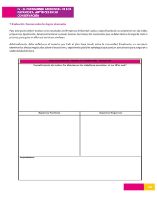 IV - EL PATRIMONIO AMBIENTAL DE LOS
       PAYANESES: ARTÍFICES EN SU
       CONSERVACIÓN

7. Evaluación. Examen sobre los logros alcanzados

Para este punto deben analizarse los resultados del Proyectos Ambiental Escolar, especificando si se cumplieron con las metas
propuestas. Igualmente, deben comentarse las cosas buenas, las malas y los imprevistos que se detectaron a lo largo de todo el
proceso, para guiar en el futuro iniciativas similares.

Adicionalmente, debe redactarse el impacto que todo el plan haya tenido sobre la comunidad. Finalmente, es necesario
examinar los efectos registrados sobre el ecosistema, exponiendo posibles estrategias que puedan adelantarse para asegurar la
sostenibilidad del área.


                                    EVALUACIÓN DEL PROYECTO AMBIENTAL ESCAOLAR

                     Cumplimiento de metas. Se alcanzaron los objetivos previstos: sí, no ¿Por qué?




                          Aspectos Positivos                                     Aspectos Negativos




         Imprevistos:




                                                                                                                                 63
 