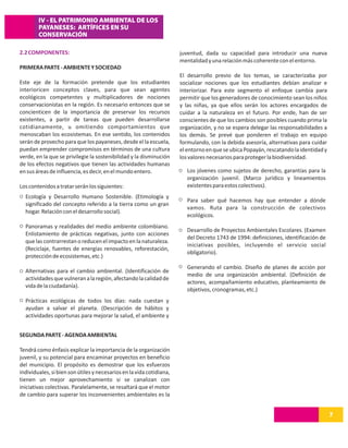 IV - EL PATRIMONIO AMBIENTAL DE LOS
        PAYANESES: ARTÍFICES EN SU
        CONSERVACIÓN

2.2 COMPONENTES:                                                      juventud, dada su capacidad para introducir una nueva
                                                                      mentalidad y una relación más coherente con el entorno.
PRIMERA PARTE - AMBIENTE Y SOCIEDAD
                                                                      El desarrollo previo de los temas, se caracterizaba por
Este eje de la formación pretende que los estudiantes                 socializar nociones que los estudiantes debían analizar e
interioricen conceptos claves, para que sean agentes                  interiorizar. Para este segmento el enfoque cambia para
ecológicos competentes y multiplicadores de nociones                  permitir que los generadores de conocimiento sean los niños
conservacionistas en la región. Es necesario entonces que se          y las niñas, ya que ellos serán los actores encargados de
concienticen de la importancia de preservar los recursos              cuidar a la naturaleza en el futuro. Por ende, han de ser
existentes, a partir de tareas que pueden desarrollarse               conscientes de que los cambios son posibles cuando prima la
cotidianamente, u omitiendo comportamientos que                       organización, y no se espera delegar las responsabilidades a
menoscaban los ecosistemas. En ese sentido, los contenidos            los demás. Se prevé que ponderen el trabajo en equipo
serán de provecho para que los payaneses, desde el la escuela,        formulando, con la debida asesoría, alternativas para cuidar
puedan emprender compromisos en términos de una cultura               el entorno en que se ubica Popayán, rescatando la identidad y
verde, en la que se privilegie la sostenibilidad y la disminución     los valores necesarios para proteger la biodiversidad.
de los efectos negativos que tienen las actividades humanas
en sus áreas de influencia, es decir, en el mundo entero.                Los jóvenes como sujetos de derecho, garantías para la
                                                                         organización juvenil. (Marco jurídico y lineamientos
Los contenidos a tratar serán los siguientes:                            existentes para estos colectivos).
  Ecología y Desarrollo Humano Sostenible. (Etimología y
                                                                         Para saber qué hacemos hay que entender a dónde
  significado del concepto referido a la tierra como un gran
                                                                         vamos. Ruta para la construcción de colectivos
  hogar. Relación con el desarrollo social).
                                                                         ecológicos.
  Panoramas y realidades del medio ambiente colombiano.
                                                                         Desarrollo de Proyectos Ambientales Escolares. (Examen
  Enlistamiento de prácticas negativas, junto con acciones
                                                                         del Decreto 1743 de 1994: definiciones, identificación de
  que las contrarrestan o reducen el impacto en la naturaleza.
                                                                         iniciativas posibles, incluyendo el servicio social
  (Reciclaje, fuentes de energías renovables, reforestación,
                                                                         obligatorio).
  protección de ecosistemas, etc.)
                                                                         Generando el cambio. Diseño de planes de acción por
  Alternativas para el cambio ambiental. (Identificación de
                                                                         medio de una organización ambiental. (Definición de
  actividades que vulneran a la región, afectando la calidad de
                                                                         actores, acompañamiento educativo, planteamiento de
  vida de la ciudadanía).
                                                                         objetivos, cronogramas, etc.)
  Prácticas ecológicas de todos los días: nada cuestan y
  ayudan a salvar el planeta. (Descripción de hábitos y
  actividades oportunas para mejorar la salud, el ambiente y


SEGUNDA PARTE - AGENDA AMBIENTAL

Tendrá como énfasis explicar la importancia de la organización
juvenil, y su potencial para encaminar proyectos en beneficio
del municipio. El propósito es demostrar que los esfuerzos
individuales, si bien son útiles y necesarios en la vida cotidiana,
tienen un mejor aprovechamiento si se canalizan con
iniciativas colectivas. Paralelamente, se resaltará que el motor
de cambio para superar los inconvenientes ambientales es la


                                                                                                                                      7
 