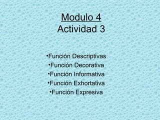 Modulo 4
   Actividad 3

•Función Descriptivas
 •Función Decorativa
 •Función Informativa
 •Función Exhortativa
  •Función Expresiva
 