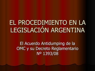 EL PROCEDIMIENTO EN LA LEGISLACIÓN ARGENTINA El Acuerdo Antidumping de la OMC y su Decreto Reglamentario Nº 1393/08 