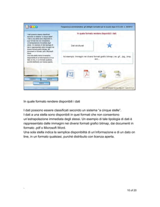 In quale formato rendere disponibili i dati
I dati possono essere classificati secondo un sistema “a cinque stelle”.
I dati a una stella sono disponibili in quei formati che non consentono
un’estrapolazione immediata degli stessi. Un esempio di tale tipologia di dati è
rappresentato dalle immagini nei diversi formati grafici bitmap, dai documenti in
formato .pdf o Microsoft Word.
Una sola stella indica la semplice disponibilità di un’informazione e di un dato on
line, in un formato qualsiasi, purché distribuito con licenza aperta.

,
10 of 20

 