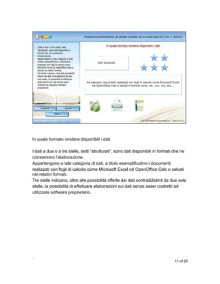 In quale formato rendere disponibili i dati
I dati a due o a tre stelle, detti “strutturati”, sono dati disponibili in formati che ne
consentono l’elaborazione.
Appartengono a tale categoria di dati, a titolo esemplificativo i documenti
realizzati con fogli di calcolo come Microsoft Excel od OpenOffice Calc e salvati
nei relativi formati.
Tre stelle indicano, oltre alle possibilità offerte dai dati contraddistinti da due sole
stelle, la possibilità di effettuare elaborazioni sui dati senza esser costretti ad
utilizzare software proprietario.

,
11 of 20

 