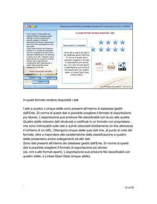 In quale formato rendere disponibili i dati
I dati a quattro o cinque stelle sono presenti all’interno di database gestiti
dall’Ente. Di norma di questi dati è possibile scegliere il formato di esportazione
più idoneo. L’esportazione può produrre file classificabili con la più alta qualità.
Quattro stelle indicano dati strutturati e codificati in un formato non proprietario
che sono indirizzabili sulla rete e quindi utilizzabili direttamente on line attraverso
il richiamo di un URL. Ottengono cinque stelle quei dati che, al punto di vista del
formato, oltre a rispondere alle caratteristiche della classificazione a quattro
stelle presentano anche collegamenti ad altri dati.
Sono dati presenti all’interno dei database gestiti dall’Ente. Di norma di questi
dati è possibile scegliere il formato di esportazione più idoneo
(es. xml o altri formati aperti). L’esportazione può produrre file classificabili con
quattro stelle, o Linked Open Data (cinque stelle).

,
12 of 20

 
